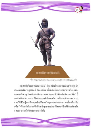 16
อนุสาวรีย์พระยาพิชัยดาบหัก ได้ถูกสร้างขึ้นและประดิษฐานอยู่หน้า
ศาลากลางจังหวัดอุตรดิตถ์ อาเภอเมือง เพื่อระลึกถึงเกียรติประวัติในเรื่องความ
องอาจกล้าหาญ รักชาติ และเสียสละของท่าน และมี “พิพิธภัณฑ์พระยาพิชัย” ที่
ภายในเก็บรวบรวมประวัติของพระยาพิชัยดาบหัก รวมทั้งแบบจาลองสนามรบ
และวิถีชีวิตผู้คนเมืองอุตรดิตถ์ในสมัยอยุธยาตอนปลาย รวมทั้งเครื่องมือ
เครื่องใช้ในสมัยโบราณ ซึ่งเป็นหลักฐานทางประวัติศาสตร์เป็นที่ศึกษาค้นคว้า
แสวงหาความรู้แก่อนุชนรุ่นหลังต่อไป
อนุสาวรีย์พระยาพิชัยดาบหัก
ที่มา : https://kiettisaktor.files.wordpress.com/2013/01/redding.jpg,2556.
 