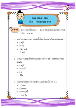 21
นักเรียนกาเครื่องหมาย  ทับหน้าข้อที่ถูกต้องที่สุดเพียงข้อเดียว
(ข้อละ 1 คะแนน)
1. กองทัพของสมเด็จพระเจ้าตากสินตั้งมั่นอยู่ที่ใดก่อนจะกู้เอกราชคืนจากพม่า
ก. ลพบุรี
ข. สระบุรี
ค. สุพรรณบุรี
ง. จันทบุรี
2. ความดีความชอบครั้งสุดท้ายของพระยาพิชัยดาบหัก คือได้ไปปกครอง
เมืองใด
ก. ลพบุรี
ข. อุตรดิตถ์
ค. ตาก
ง. พิชัย
3. แม่ทัพพม่าผู้ใดเป็นผู้นาทัพไปโจมตีเมืองพิชัย เมื่อ พ.ศ. 2316
ก. โปสุพลา
ข. สุกี้นายกอง
ค. อะแซหวุ่นกี้
ง. จาเลงกาโบ
คาชี้แจง
แบบทดสอบหลังเรียน
เล่มที่ 10 พระยาพิชัยดาบหัก
 