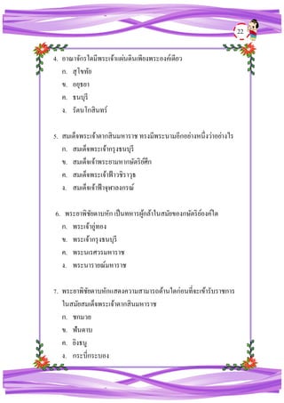 22
4. อาณาจักรใดมีพระเจ้าแผ่นดินเพียงพระองค์เดียว
ก. สุโขทัย
ข. อยุธยา
ค. ธนบุรี
ง. รัตนโกสินทร์
5. สมเด็จพระเจ้าตากสินมหาราช ทรงมีพระนามอีกอย่างหนึ่งว่าอย่างไร
ก. สมเด็จพระเจ้ากรุงธนบุรี
ข. สมเด็จเจ้าพระยามหากษัตริย์ศึก
ค. สมเด็จพระเจ้าฟ้าวชิราวุธ
ง. สมเด็จเจ้าฟ้าจุฬาลงกรณ์
6. พระยาพิชัยดาบหัก เป็นทหารผู้กล้าในสมัยของกษัตริย์องค์ใด
ก. พระเจ้าอู่ทอง
ข. พระเจ้ากรุงธนบุรี
ค. พระนเรศวรมหาราช
ง. พระนารายณ์มหาราช
7. พระยาพิชัยดาบหักแสดงความสามารถด้านใดก่อนที่จะเข้ารับราชการ
ในสมัยสมเด็จพระเจ้าตากสินมหาราช
ก. ชกมวย
ข. ฟันดาบ
ค. ยิงธนู
ง. กระบี่กระบอง
 