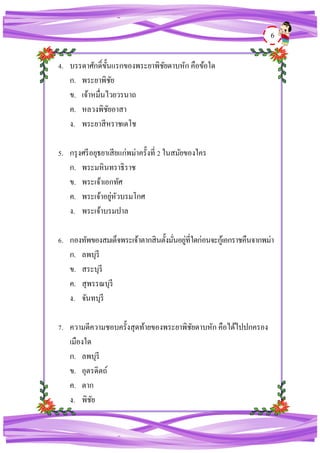 6
4. บรรดาศักดิ์ขั้นแรกของพระยาพิชัยดาบหัก คือข้อใด
ก. พระยาพิชัย
ข. เจ้าหมื่นไวยวรนาถ
ค. หลวงพิชัยอาสา
ง. พระยาสีหราชเดโช
5. กรุงศรีอยุธยาเสียแก่พม่าครั้งที่ 2 ในสมัยของใคร
ก. พระมหินทราธิราช
ข. พระเจ้าเอกทัศ
ค. พระเจ้าอยู่หัวบรมโกศ
ง. พระเจ้าบรมปาล
6. กองทัพของสมเด็จพระเจ้าตากสินตั้งมั่นอยู่ที่ใดก่อนจะกู้เอกราชคืนจากพม่า
ก. ลพบุรี
ข. สระบุรี
ค. สุพรรณบุรี
ง. จันทบุรี
7. ความดีความชอบครั้งสุดท้ายของพระยาพิชัยดาบหัก คือได้ไปปกครอง
เมืองใด
ก. ลพบุรี
ข. อุตรดิตถ์
ค. ตาก
ง. พิชัย
 