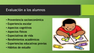 Evaluación a los alumnos
• Proveniencia socioeconómica
• Experiencia escolar
• Aspectos cognitivos
• Aspectos físicos
• Expectativas de vida
• Rendimientos académicos
• Experiencias educativas previas
• Hábitos de estudio