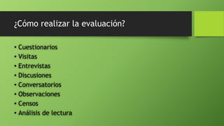 ¿Cómo realizar la evaluación?
• Cuestionarios
• Visitas
• Entrevistas
• Discusiones
• Conversatorios
• Observaciones
• Censos
• Análisis de lectura