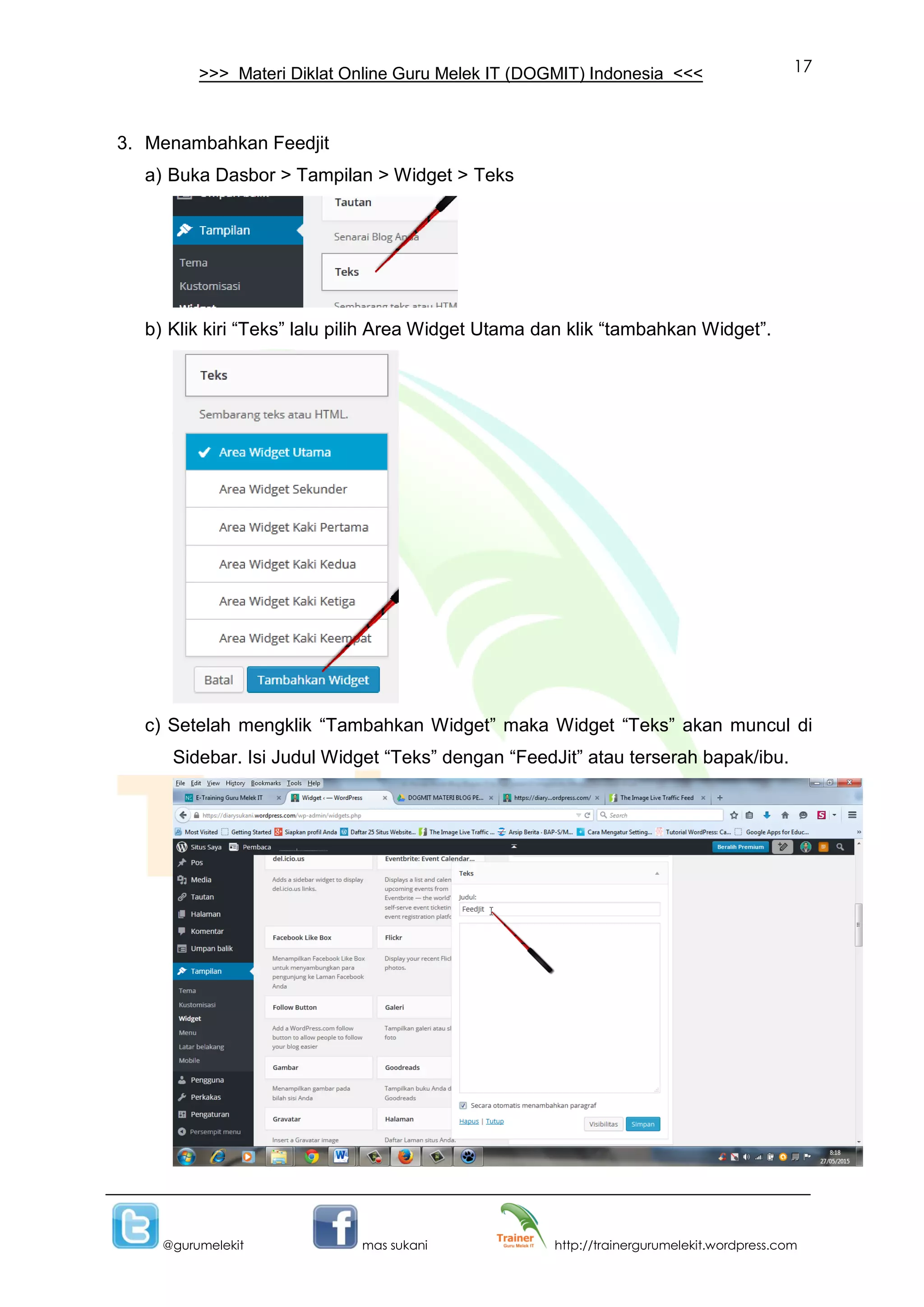 17
@gurumelekit mas sukani http://trainergurumelekit.wordpress.com
>>> Materi Diklat Online Guru Melek IT (DOGMIT) Indonesia <<<
3. Menambahkan Feedjit
a) Buka Dasbor > Tampilan > Widget > Teks
b) Klik kiri “Teks” lalu pilih Area Widget Utama dan klik “tambahkan Widget”.
c) Setelah mengklik “Tambahkan Widget” maka Widget “Teks” akan muncul di
Sidebar. Isi Judul Widget “Teks” dengan “FeedJit” atau terserah bapak/ibu.
 