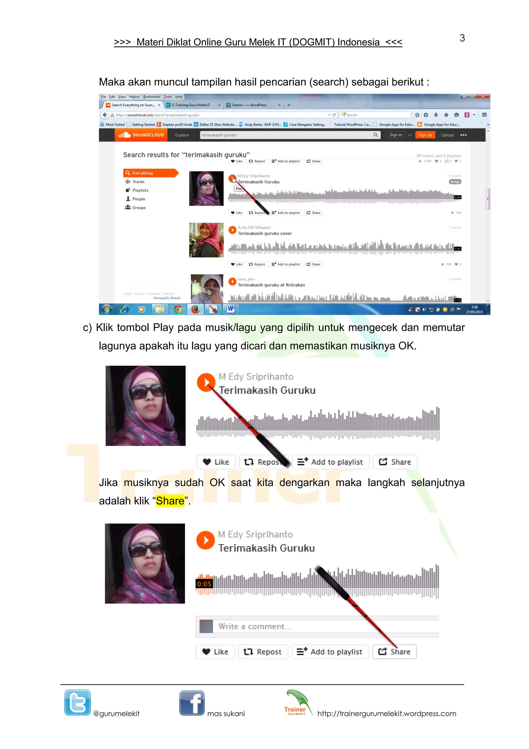 3
@gurumelekit mas sukani http://trainergurumelekit.wordpress.com
>>> Materi Diklat Online Guru Melek IT (DOGMIT) Indonesia <<<
Maka akan muncul tampilan hasil pencarian (search) sebagai berikut :
c) Klik tombol Play pada musik/lagu yang dipilih untuk mengecek dan memutar
lagunya apakah itu lagu yang dicari dan memastikan musiknya OK.
Jika musiknya sudah OK saat kita dengarkan maka langkah selanjutnya
adalah klik “Share”.
 