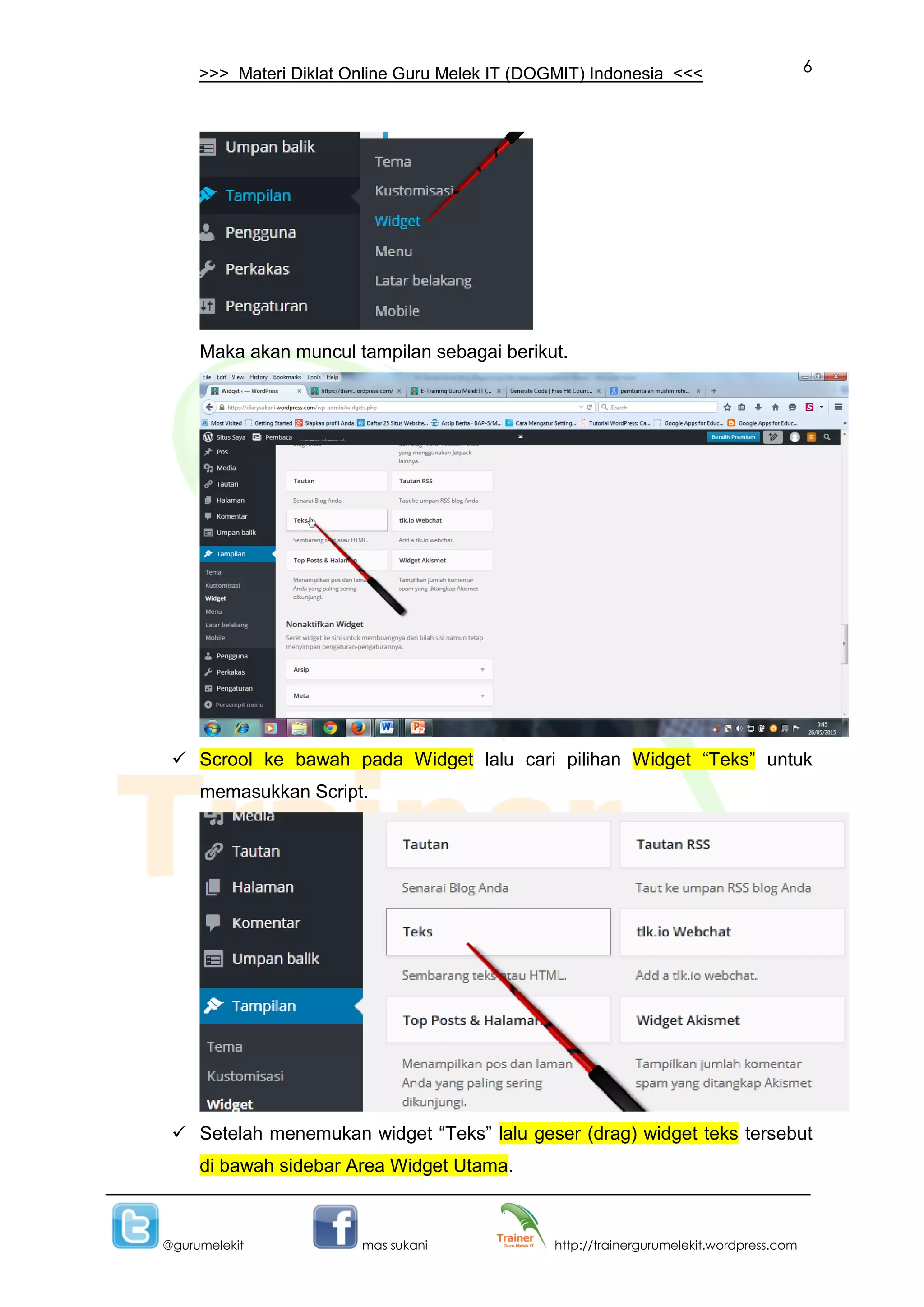 6
@gurumelekit mas sukani http://trainergurumelekit.wordpress.com
>>> Materi Diklat Online Guru Melek IT (DOGMIT) Indonesia <<<
Maka akan muncul tampilan sebagai berikut.
 Scrool ke bawah pada Widget lalu cari pilihan Widget “Teks” untuk
memasukkan Script.
 Setelah menemukan widget “Teks” lalu geser (drag) widget teks tersebut
di bawah sidebar Area Widget Utama.
 