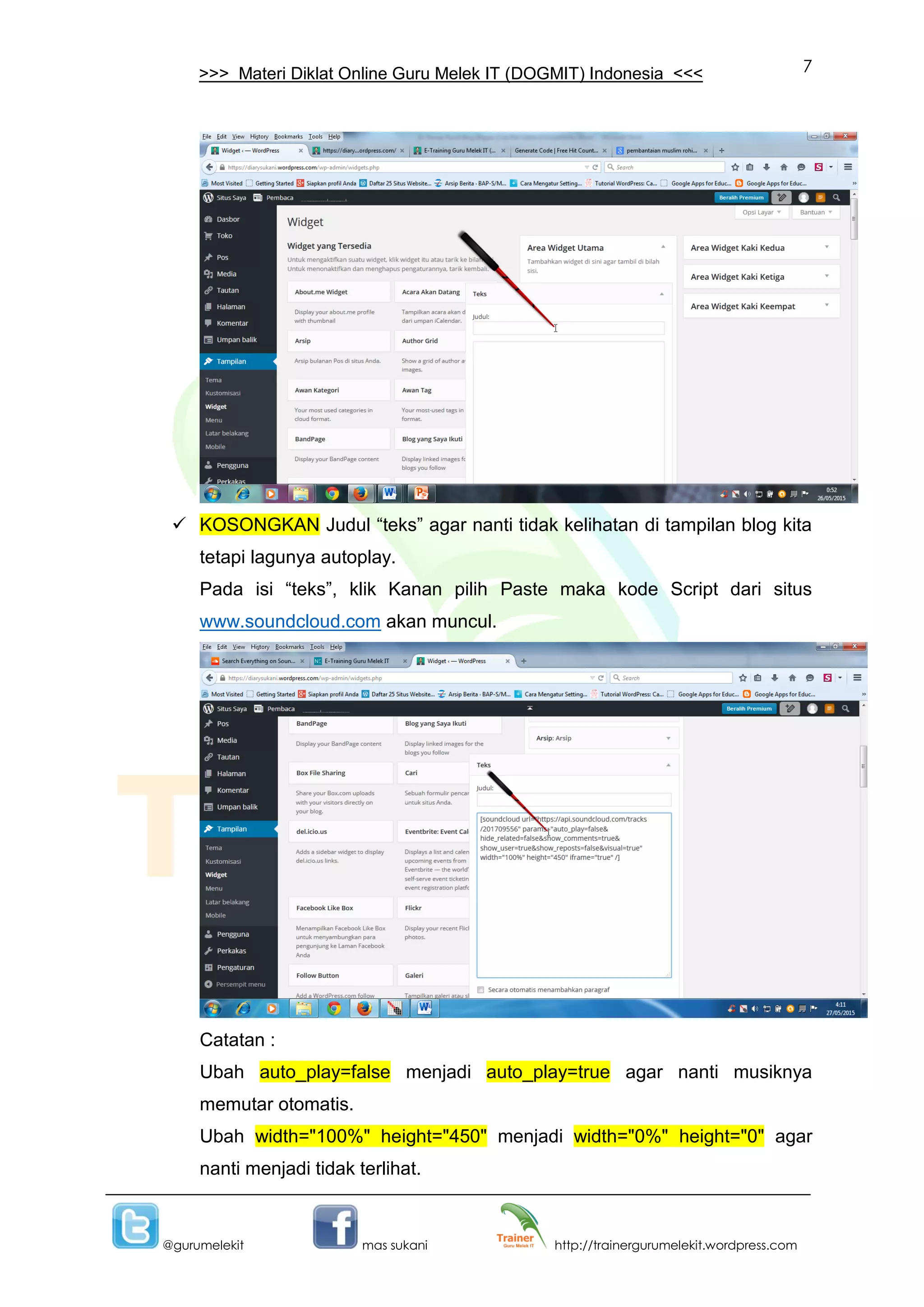 7
@gurumelekit mas sukani http://trainergurumelekit.wordpress.com
>>> Materi Diklat Online Guru Melek IT (DOGMIT) Indonesia <<<
 KOSONGKAN Judul “teks” agar nanti tidak kelihatan di tampilan blog kita
tetapi lagunya autoplay.
Pada isi “teks”, klik Kanan pilih Paste maka kode Script dari situs
www.soundcloud.com akan muncul.
Catatan :
Ubah auto_play=false menjadi auto_play=true agar nanti musiknya
memutar otomatis.
Ubah width="100%" height="450" menjadi width="0%" height="0" agar
nanti menjadi tidak terlihat.
 