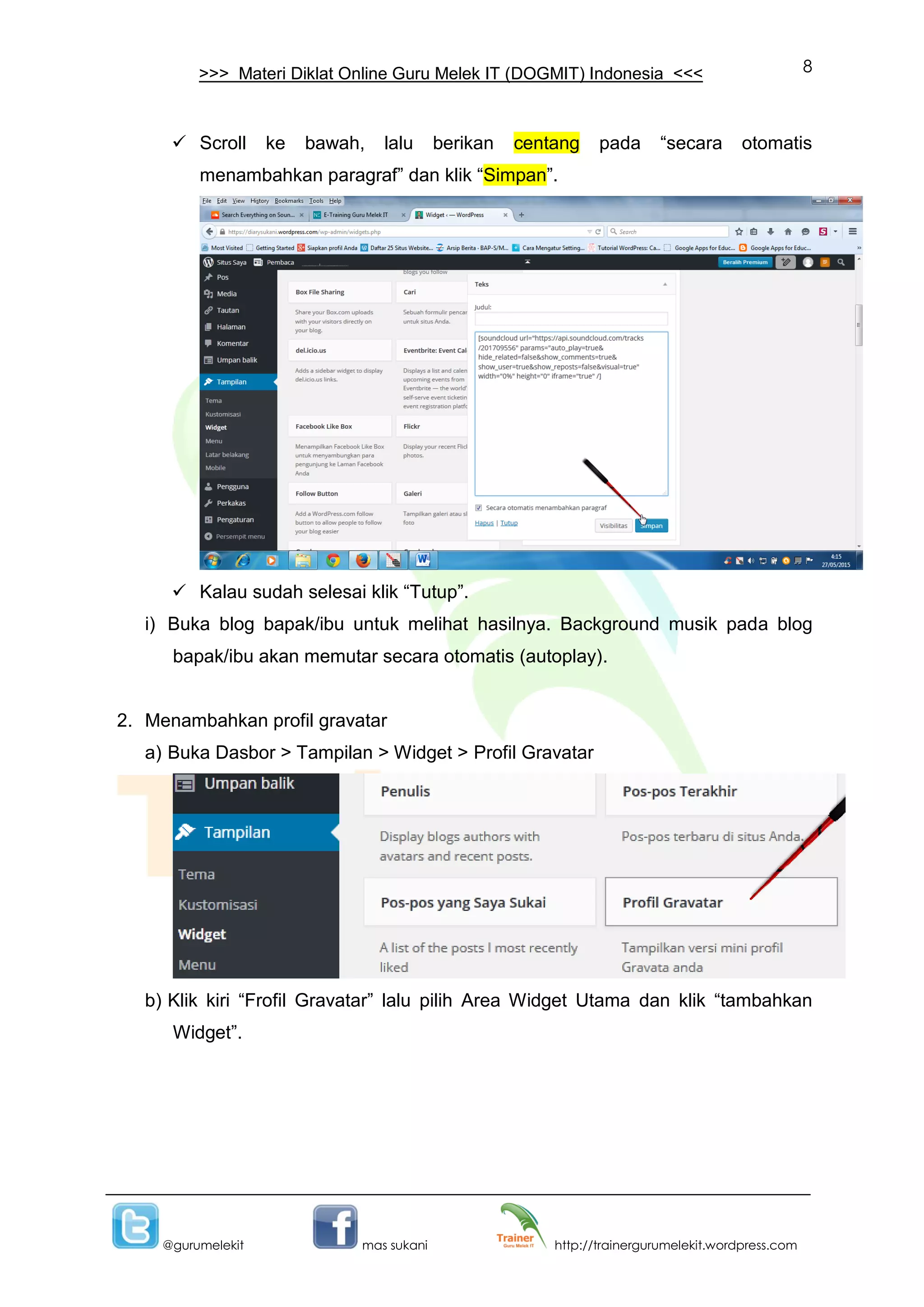 8
@gurumelekit mas sukani http://trainergurumelekit.wordpress.com
>>> Materi Diklat Online Guru Melek IT (DOGMIT) Indonesia <<<
 Scroll ke bawah, lalu berikan centang pada “secara otomatis
menambahkan paragraf” dan klik “Simpan”.
 Kalau sudah selesai klik “Tutup”.
i) Buka blog bapak/ibu untuk melihat hasilnya. Background musik pada blog
bapak/ibu akan memutar secara otomatis (autoplay).
2. Menambahkan profil gravatar
a) Buka Dasbor > Tampilan > Widget > Profil Gravatar
b) Klik kiri “Frofil Gravatar” lalu pilih Area Widget Utama dan klik “tambahkan
Widget”.
 
