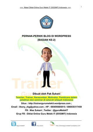 1
@gurumelekit mas sukani http://trainergurumelekit.wordpress.com
>>> Materi Diklat Online Guru Melek IT (DOGMIT) Indonesia <<<
PERNAK-PERNIK BLOG DI WORDPRESS
(BAGIAN KE-2)
Dibuat oleh Pak Sukani
Teacher, Trainer, Narasumber, Motivator, Pembicara dalam
pelatihan dan seminar di seluruh wilayah Indonesia
Situs : http://trainergurumelekit.wordpress.com ;
Email : likeny_rbg@yahoo.com ; HP : 085695685815 / 086930317459
FB : Mas Sukani ; Twitter : @guruMelekIT
Grup FB : Diklat Online Guru Melek IT (DOGMIT) Indonesia
 