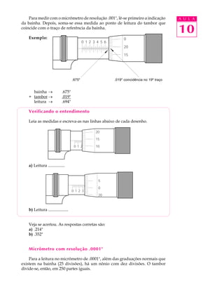 10
A U L APara medir com o micrômetro de resolução .001", lê-se primeiro a indicação
da bainha. Depois, soma-se essa medida ao ponto de leitura do tambor que
coincide com o traço de referência da bainha.
Exemplo:
bainha ® .675"
+ tambor ® .019"
leitura ® .694"
Verificando o entendimento
Leia as medidas e escreva-as nas linhas abaixo de cada desenho.
a) Leitura ................
b) Leitura ...................
Veja se acertou. As respostas corretas são:
a) .214"
b) .352"
Micrômetro com resolução .0001"
Para a leitura no micrômetro de .0001", além das graduações normais que
existem na bainha (25 divisões), há um nônio com dez divisões. O tambor
divide-se, então, em 250 partes iguais.
0 1 2 3 4 5 6 7 8 9 10
20
15
10
0 1 2 3 4 5 6 7 8 9 10
5
0
20
0 1 2 3 4 5 6 7 8 9 10
0
20
15
.675 .019" coincidência no 19º traço.675" .019" coincidência no 19º traço
 