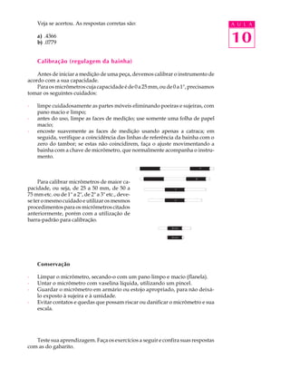 10
A U L AVeja se acertou. As respostas corretas são:
a) .4366
b) .0779
Calibração (regulagem da bainha)
Antes de iniciar a medição de uma peça, devemos calibrar o instrumento de
acordo com a sua capacidade.
Paraosmicrômetroscujacapacidadeéde0a25mm,oude0a1",precisamos
tomar os seguintes cuidados:
· limpe cuidadosamente as partes móveis eliminando poeiras e sujeiras, com
pano macio e limpo;
· antes do uso, limpe as faces de medição; use somente uma folha de papel
macio;
· encoste suavemente as faces de medição usando apenas a catraca; em
seguida, verifique a coincidência das linhas de referência da bainha com o
zero do tambor; se estas não coincidirem, faça o ajuste movimentando a
bainha com a chave de micrômetro, que normalmente acompanha o instru-
mento.
Para calibrar micrômetros de maior ca-
pacidade, ou seja, de 25 a 50 mm, de 50 a
75 mm etc. ou de 1" a 2", de 2" a 3" etc., deve-
se ter o mesmo cuidado e utilizar os mesmos
procedimentos para os micrômetros citados
anteriormente, porém com a utilização de
barra-padrão para calibração.
Conservação
· Limpar o micrômetro, secando-o com um pano limpo e macio (flanela).
· Untar o micrômetro com vaselina líquida, utilizando um pincel.
· Guardar o micrômetro em armário ou estojo apropriado, para não deixá-
lo exposto à sujeira e à umidade.
· Evitar contatos e quedas que possam riscar ou danificar o micrômetro e sua
escala.
Teste sua aprendizagem. Faça os exercícios a seguir e confira suas respostas
com as do gabarito.
9"
8"
7"
6"
25 mm
50 mm
 