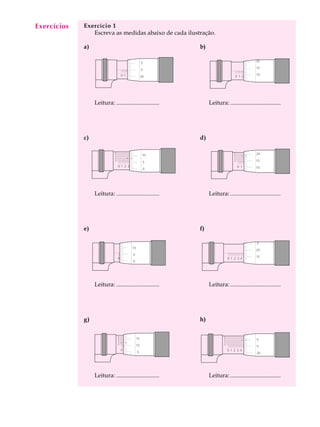 10
A U L A Exercício 1
Escreva as medidas abaixo de cada ilustração.
a) b)
Leitura: ............................. Leitura:..................................
c) d)
Leitura: ............................. Leitura:..................................
e) f)
Leitura: ............................. Leitura:..................................
g) h)
Leitura: ............................. Leitura:..................................
Exercícios
0 1 2 3 4 5 6 7 8 9 10
0
2
4
6
8
0
5
0
20
0 1 2 3 4 5 6 7 8 9 10
0
2
4
6
8
0
15
10
5
0 1 2 3 4 5 6 7 8 9 10
0
20
150 1 2 3 4 5 6 7 8 9 10
10
5
0
0 1 2 3 4 5 6 7 8 9 10
0
2
4
6
8
0
10
5
0
0 1 2 3 4 5 6 7 8 9 10
0
2
4
6
8
0
20
15
10
0 1 2 3 4 5 6 7 8 9 10
20
15
100 1 2 3 4 5 6 7 8 9 10
5
0
20
 