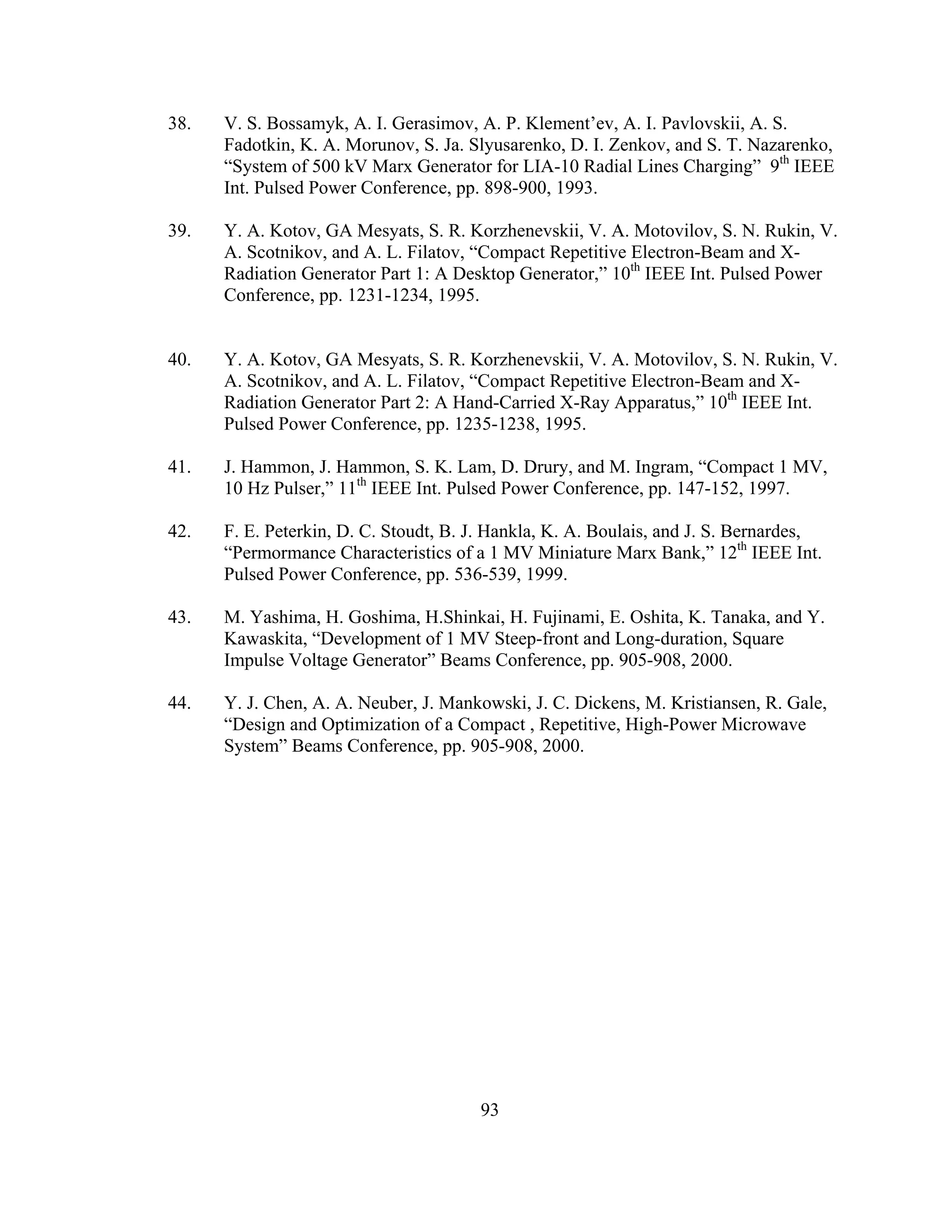 93
38. V. S. Bossamyk, A. I. Gerasimov, A. P. Klement’ev, A. I. Pavlovskii, A. S.
Fadotkin, K. A. Morunov, S. Ja. Slyusarenko, D. I. Zenkov, and S. T. Nazarenko,
“System of 500 kV Marx Generator for LIA-10 Radial Lines Charging” 9th
IEEE
Int. Pulsed Power Conference, pp. 898-900, 1993.
39. Y. A. Kotov, GA Mesyats, S. R. Korzhenevskii, V. A. Motovilov, S. N. Rukin, V.
A. Scotnikov, and A. L. Filatov, “Compact Repetitive Electron-Beam and X-
Radiation Generator Part 1: A Desktop Generator,” 10th
IEEE Int. Pulsed Power
Conference, pp. 1231-1234, 1995.
40. Y. A. Kotov, GA Mesyats, S. R. Korzhenevskii, V. A. Motovilov, S. N. Rukin, V.
A. Scotnikov, and A. L. Filatov, “Compact Repetitive Electron-Beam and X-
Radiation Generator Part 2: A Hand-Carried X-Ray Apparatus,” 10th
IEEE Int.
Pulsed Power Conference, pp. 1235-1238, 1995.
41. J. Hammon, J. Hammon, S. K. Lam, D. Drury, and M. Ingram, “Compact 1 MV,
10 Hz Pulser,” 11th
IEEE Int. Pulsed Power Conference, pp. 147-152, 1997.
42. F. E. Peterkin, D. C. Stoudt, B. J. Hankla, K. A. Boulais, and J. S. Bernardes,
“Permormance Characteristics of a 1 MV Miniature Marx Bank,” 12th
IEEE Int.
Pulsed Power Conference, pp. 536-539, 1999.
43. M. Yashima, H. Goshima, H.Shinkai, H. Fujinami, E. Oshita, K. Tanaka, and Y.
Kawaskita, “Development of 1 MV Steep-front and Long-duration, Square
Impulse Voltage Generator” Beams Conference, pp. 905-908, 2000.
44. Y. J. Chen, A. A. Neuber, J. Mankowski, J. C. Dickens, M. Kristiansen, R. Gale,
“Design and Optimization of a Compact , Repetitive, High-Power Microwave
System” Beams Conference, pp. 905-908, 2000.
 