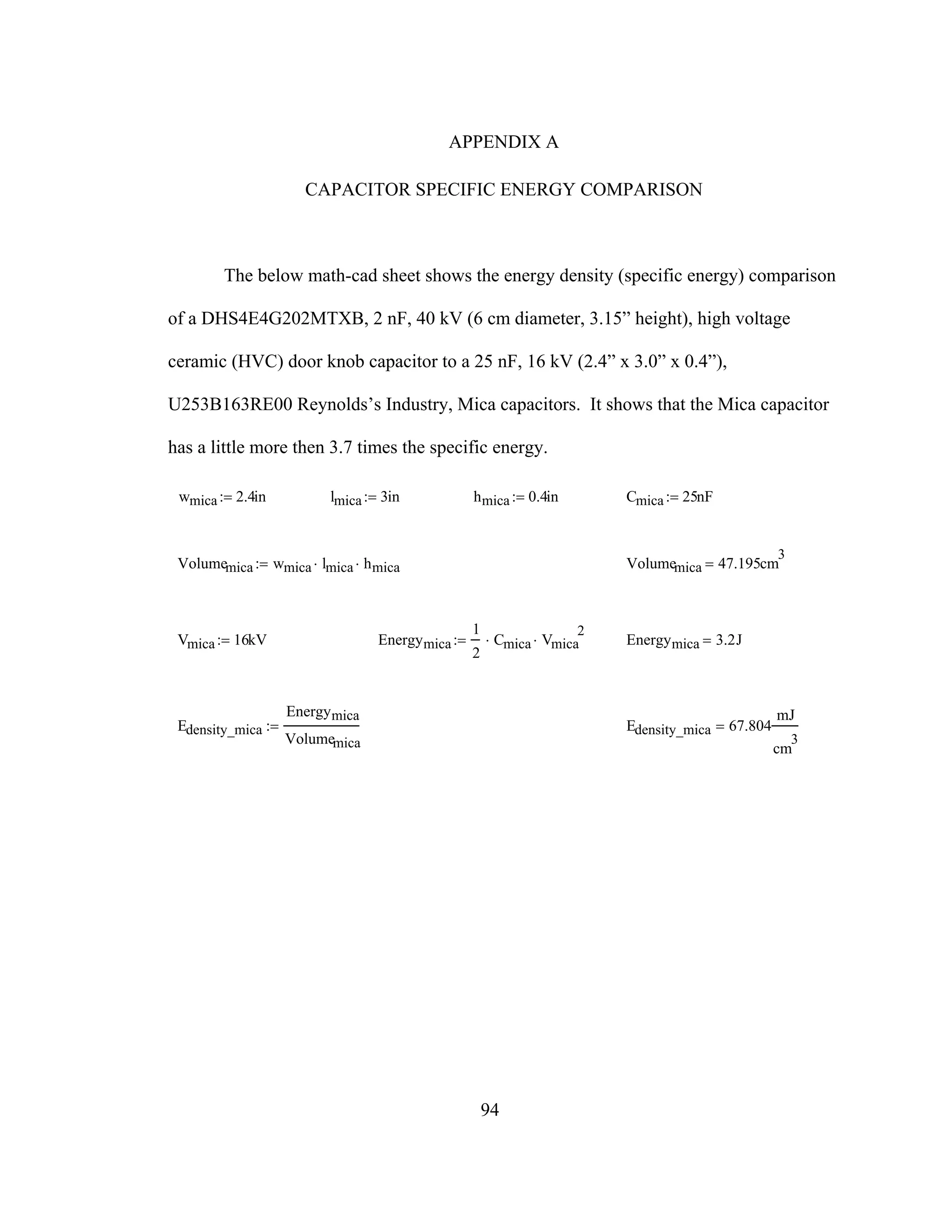 94
APPENDIX A
CAPACITOR SPECIFIC ENERGY COMPARISON
The below math-cad sheet shows the energy density (specific energy) comparison
of a DHS4E4G202MTXB, 2 nF, 40 kV (6 cm diameter, 3.15” height), high voltage
ceramic (HVC) door knob capacitor to a 25 nF, 16 kV (2.4” x 3.0” x 0.4”),
U253B163RE00 Reynolds’s Industry, Mica capacitors. It shows that the Mica capacitor
has a little more then 3.7 times the specific energy.
wmica 2.4in:= lmica 3in:= hmica 0.4in:= Cmica 25nF:=
Volumemica wmica lmica⋅ hmica⋅:= Volumemica 47.195cm
3
=
Vmica 16kV:= Energymica
1
2
Cmica⋅ Vmica
2
⋅:= Energymica 3.2J=
Edensity_mica
Energymica
Volumemica
:= Edensity_mica 67.804
mJ
cm
3
=
 