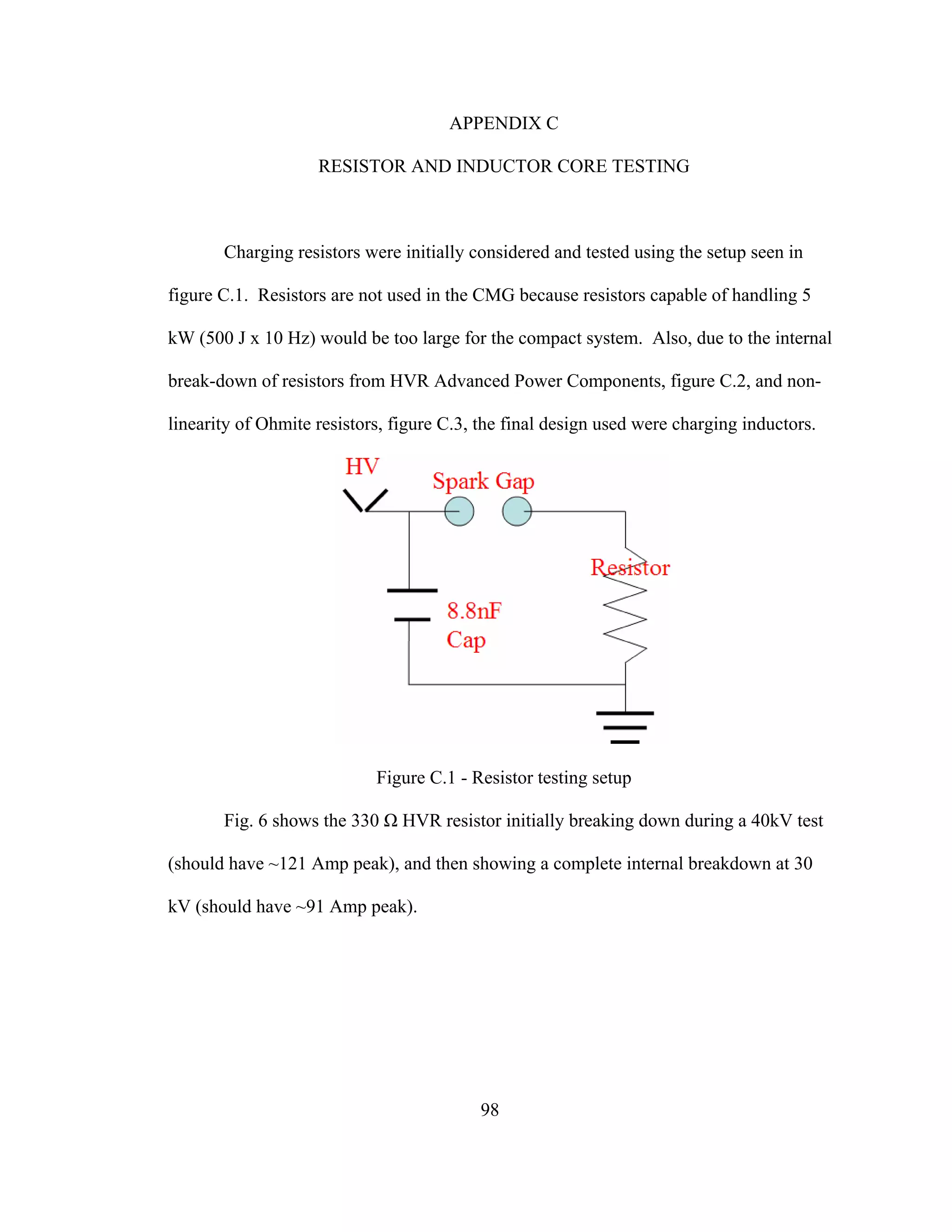 98
APPENDIX C
RESISTOR AND INDUCTOR CORE TESTING
Charging resistors were initially considered and tested using the setup seen in
figure C.1. Resistors are not used in the CMG because resistors capable of handling 5
kW (500 J x 10 Hz) would be too large for the compact system. Also, due to the internal
break-down of resistors from HVR Advanced Power Components, figure C.2, and non-
linearity of Ohmite resistors, figure C.3, the final design used were charging inductors.
Figure C.1 - Resistor testing setup
Fig. 6 shows the 330 Ω HVR resistor initially breaking down during a 40kV test
(should have ~121 Amp peak), and then showing a complete internal breakdown at 30
kV (should have ~91 Amp peak).
 