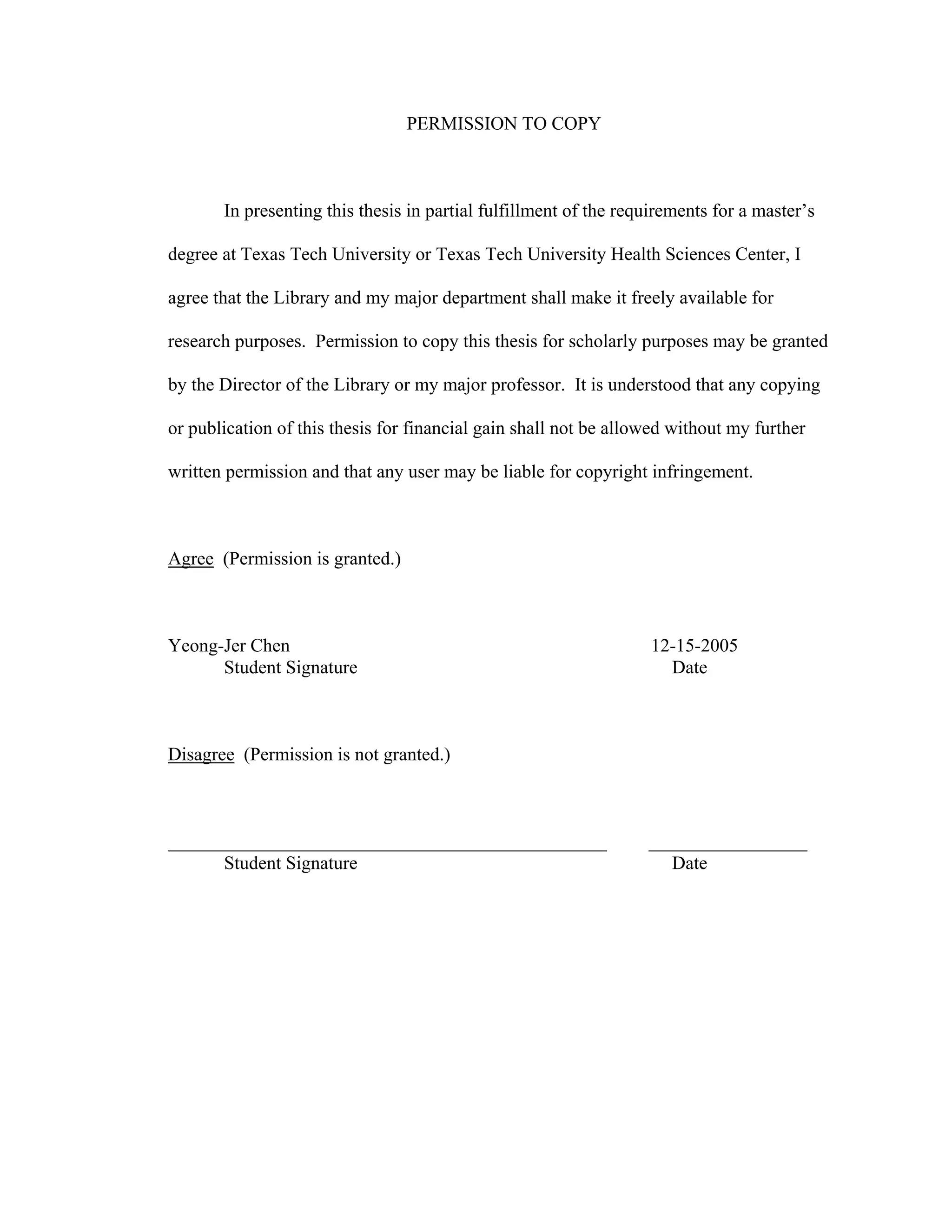 PERMISSION TO COPY
In presenting this thesis in partial fulfillment of the requirements for a master’s
degree at Texas Tech University or Texas Tech University Health Sciences Center, I
agree that the Library and my major department shall make it freely available for
research purposes. Permission to copy this thesis for scholarly purposes may be granted
by the Director of the Library or my major professor. It is understood that any copying
or publication of this thesis for financial gain shall not be allowed without my further
written permission and that any user may be liable for copyright infringement.
Agree (Permission is granted.)
Yeong-Jer Chen 12-15-2005
Student Signature Date
Disagree (Permission is not granted.)
_______________________________________________ _________________
Student Signature Date
 