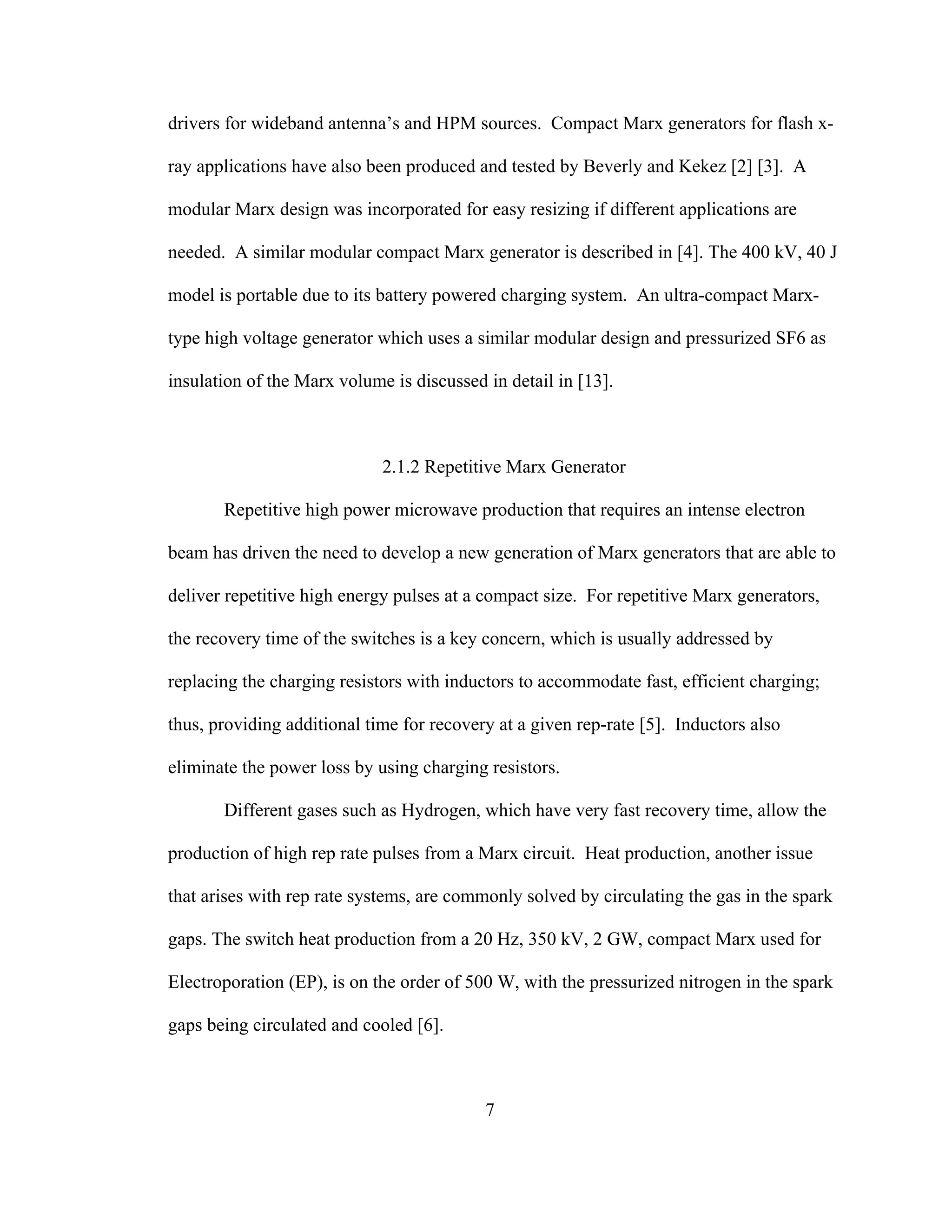 7
drivers for wideband antenna’s and HPM sources. Compact Marx generators for flash x-
ray applications have also been produced and tested by Beverly and Kekez [2] [3]. A
modular Marx design was incorporated for easy resizing if different applications are
needed. A similar modular compact Marx generator is described in [4]. The 400 kV, 40 J
model is portable due to its battery powered charging system. An ultra-compact Marx-
type high voltage generator which uses a similar modular design and pressurized SF6 as
insulation of the Marx volume is discussed in detail in [13].
2.1.2 Repetitive Marx Generator
Repetitive high power microwave production that requires an intense electron
beam has driven the need to develop a new generation of Marx generators that are able to
deliver repetitive high energy pulses at a compact size. For repetitive Marx generators,
the recovery time of the switches is a key concern, which is usually addressed by
replacing the charging resistors with inductors to accommodate fast, efficient charging;
thus, providing additional time for recovery at a given rep-rate [5]. Inductors also
eliminate the power loss by using charging resistors.
Different gases such as Hydrogen, which have very fast recovery time, allow the
production of high rep rate pulses from a Marx circuit. Heat production, another issue
that arises with rep rate systems, are commonly solved by circulating the gas in the spark
gaps. The switch heat production from a 20 Hz, 350 kV, 2 GW, compact Marx used for
Electroporation (EP), is on the order of 500 W, with the pressurized nitrogen in the spark
gaps being circulated and cooled [6].
 