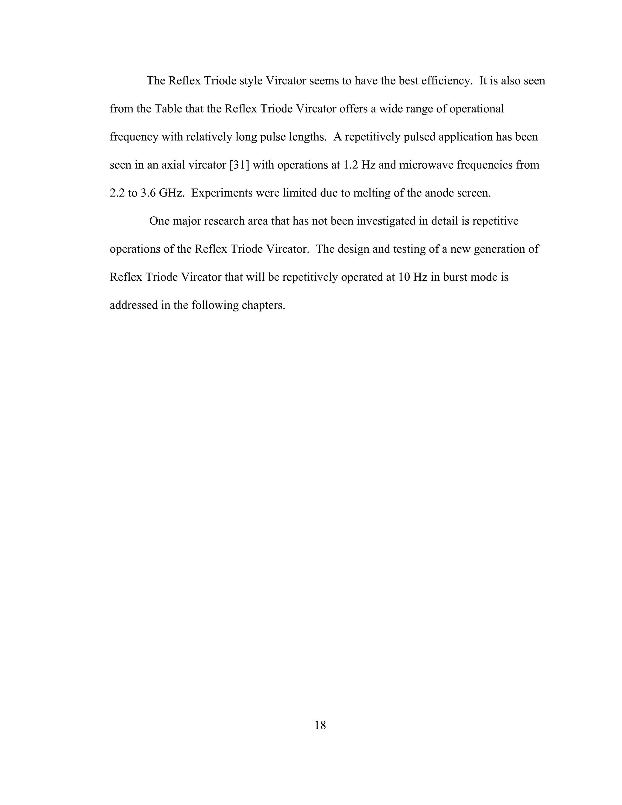 18
The Reflex Triode style Vircator seems to have the best efficiency. It is also seen
from the Table that the Reflex Triode Vircator offers a wide range of operational
frequency with relatively long pulse lengths. A repetitively pulsed application has been
seen in an axial vircator [31] with operations at 1.2 Hz and microwave frequencies from
2.2 to 3.6 GHz. Experiments were limited due to melting of the anode screen.
One major research area that has not been investigated in detail is repetitive
operations of the Reflex Triode Vircator. The design and testing of a new generation of
Reflex Triode Vircator that will be repetitively operated at 10 Hz in burst mode is
addressed in the following chapters.
 