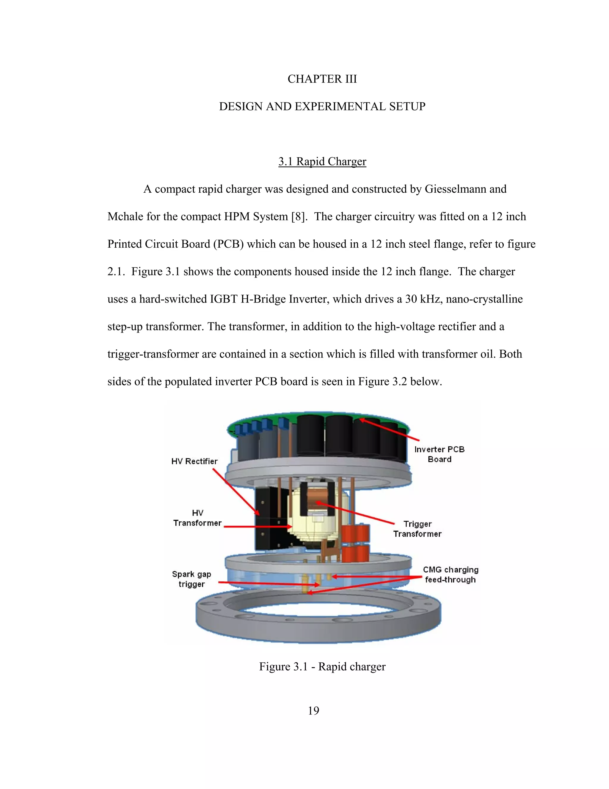 19
CHAPTER III
DESIGN AND EXPERIMENTAL SETUP
3.1 Rapid Charger
A compact rapid charger was designed and constructed by Giesselmann and
Mchale for the compact HPM System [8]. The charger circuitry was fitted on a 12 inch
Printed Circuit Board (PCB) which can be housed in a 12 inch steel flange, refer to figure
2.1. Figure 3.1 shows the components housed inside the 12 inch flange. The charger
uses a hard-switched IGBT H-Bridge Inverter, which drives a 30 kHz, nano-crystalline
step-up transformer. The transformer, in addition to the high-voltage rectifier and a
trigger-transformer are contained in a section which is filled with transformer oil. Both
sides of the populated inverter PCB board is seen in Figure 3.2 below.
Figure 3.1 - Rapid charger
 