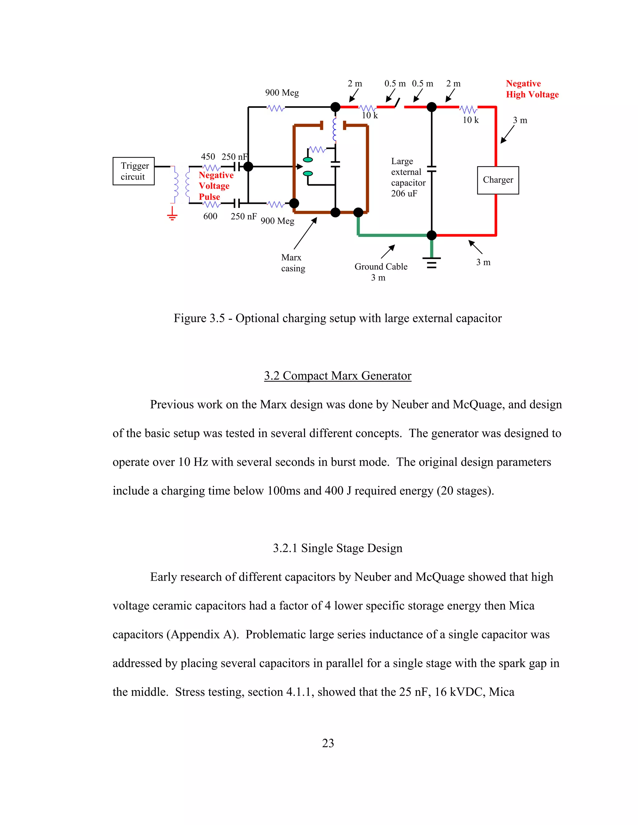23
Figure 3.5 - Optional charging setup with large external capacitor
3.2 Compact Marx Generator
Previous work on the Marx design was done by Neuber and McQuage, and design
of the basic setup was tested in several different concepts. The generator was designed to
operate over 10 Hz with several seconds in burst mode. The original design parameters
include a charging time below 100ms and 400 J required energy (20 stages).
3.2.1 Single Stage Design
Early research of different capacitors by Neuber and McQuage showed that high
voltage ceramic capacitors had a factor of 4 lower specific storage energy then Mica
capacitors (Appendix A). Problematic large series inductance of a single capacitor was
addressed by placing several capacitors in parallel for a single stage with the spark gap in
the middle. Stress testing, section 4.1.1, showed that the 25 nF, 16 kVDC, Mica
Trigger
circuit Charger
Ground Cable
3 m
3 m
3 m
2 m0.5 m0.5 m2 m
900 Meg
900 Meg
250 nF
10 k10 k
600
450 250 nF
Marx
casing
Large
external
capacitor
206 uF
Negative
High Voltage
Negative
Voltage
Pulse
 