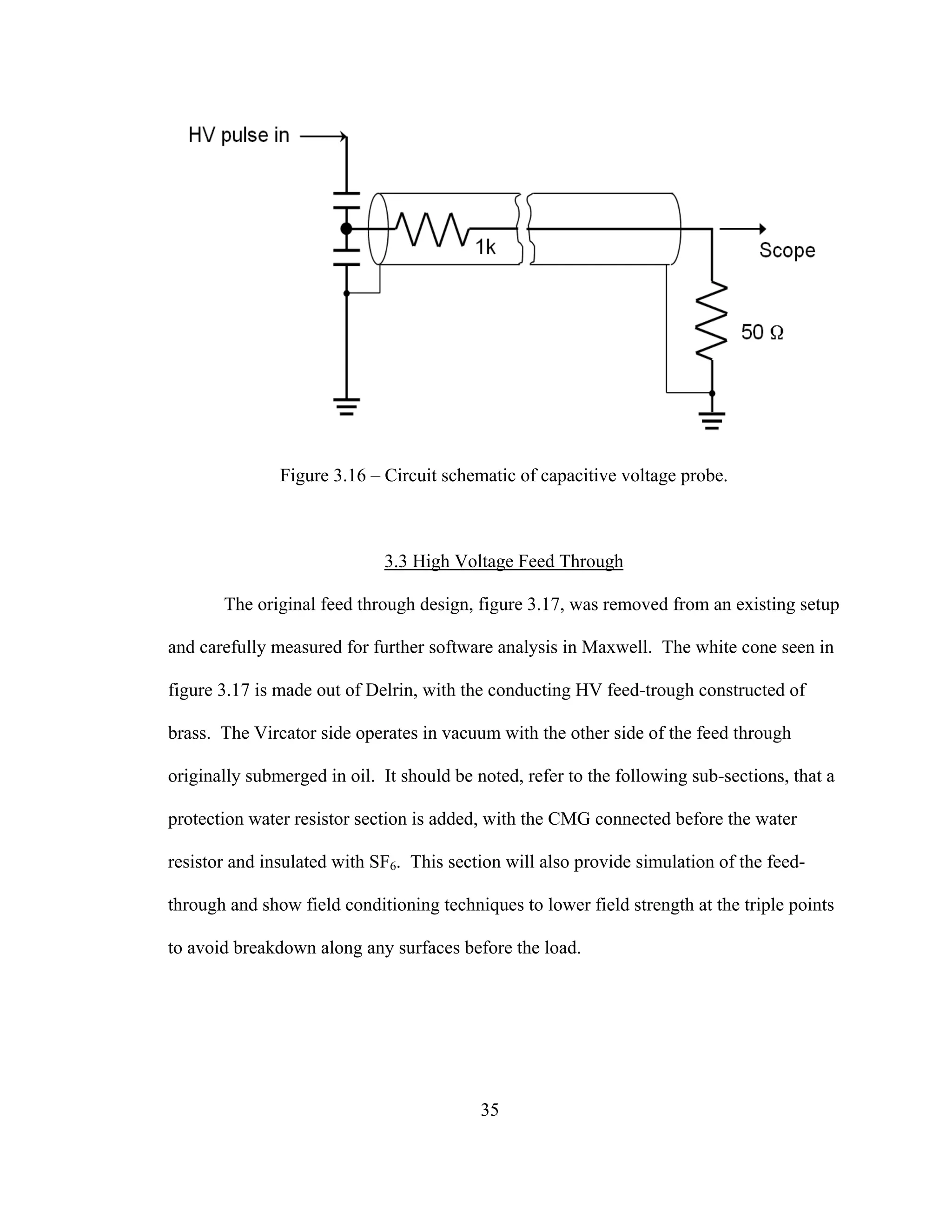 35
Figure 3.16 – Circuit schematic of capacitive voltage probe.
3.3 High Voltage Feed Through
The original feed through design, figure 3.17, was removed from an existing setup
and carefully measured for further software analysis in Maxwell. The white cone seen in
figure 3.17 is made out of Delrin, with the conducting HV feed-trough constructed of
brass. The Vircator side operates in vacuum with the other side of the feed through
originally submerged in oil. It should be noted, refer to the following sub-sections, that a
protection water resistor section is added, with the CMG connected before the water
resistor and insulated with SF6. This section will also provide simulation of the feed-
through and show field conditioning techniques to lower field strength at the triple points
to avoid breakdown along any surfaces before the load.
 