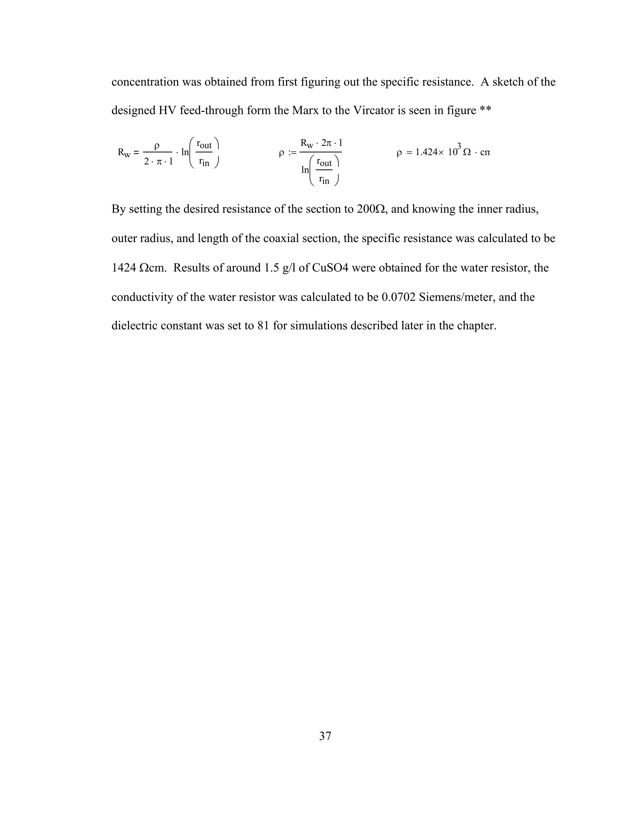 37
concentration was obtained from first figuring out the specific resistance. A sketch of the
designed HV feed-through form the Marx to the Vircator is seen in figure **
Rw
ρ
2 π⋅ l⋅
ln
rout
rin
⎛
⎜
⎝
⎞
⎠
⋅ ρ
Rw 2⋅ π l⋅
ln
rout
rin
⎛
⎜
⎝
⎞
⎠
:= ρ 1.424 10
3
× Ω cm⋅=
By setting the desired resistance of the section to 200Ω, and knowing the inner radius,
outer radius, and length of the coaxial section, the specific resistance was calculated to be
1424 Ωcm. Results of around 1.5 g/l of CuSO4 were obtained for the water resistor, the
conductivity of the water resistor was calculated to be 0.0702 Siemens/meter, and the
dielectric constant was set to 81 for simulations described later in the chapter.
 