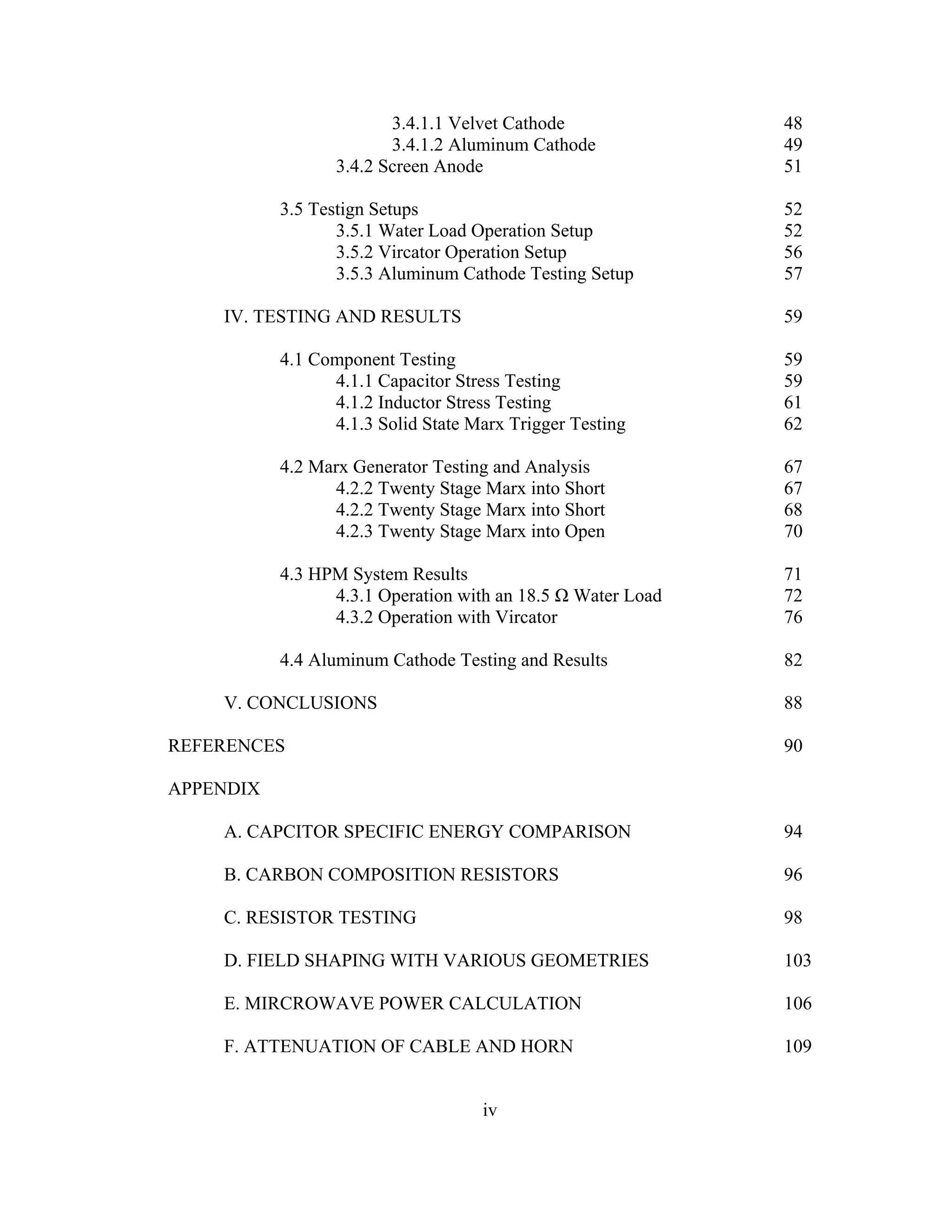iv
3.4.1.1 Velvet Cathode 48
3.4.1.2 Aluminum Cathode 49
3.4.2 Screen Anode 51
3.5 Testign Setups 52
3.5.1 Water Load Operation Setup 52
3.5.2 Vircator Operation Setup 56
3.5.3 Aluminum Cathode Testing Setup 57
IV. TESTING AND RESULTS 59
4.1 Component Testing 59
4.1.1 Capacitor Stress Testing 59
4.1.2 Inductor Stress Testing 61
4.1.3 Solid State Marx Trigger Testing 62
4.2 Marx Generator Testing and Analysis 67
4.2.2 Twenty Stage Marx into Short 67
4.2.2 Twenty Stage Marx into Short 68
4.2.3 Twenty Stage Marx into Open 70
4.3 HPM System Results 71
4.3.1 Operation with an 18.5 Ω Water Load 72
4.3.2 Operation with Vircator 76
4.4 Aluminum Cathode Testing and Results 82
V. CONCLUSIONS 88
REFERENCES 90
APPENDIX
A. CAPCITOR SPECIFIC ENERGY COMPARISON 94
B. CARBON COMPOSITION RESISTORS 96
C. RESISTOR TESTING 98
D. FIELD SHAPING WITH VARIOUS GEOMETRIES 103
E. MIRCROWAVE POWER CALCULATION 106
F. ATTENUATION OF CABLE AND HORN 109
 