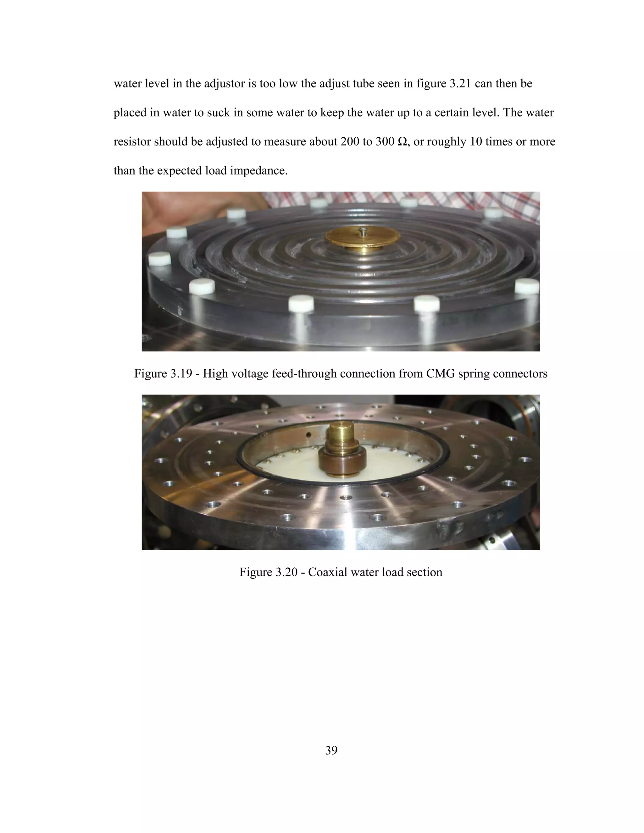 39
water level in the adjustor is too low the adjust tube seen in figure 3.21 can then be
placed in water to suck in some water to keep the water up to a certain level. The water
resistor should be adjusted to measure about 200 to 300 Ω, or roughly 10 times or more
than the expected load impedance.
Figure 3.19 - High voltage feed-through connection from CMG spring connectors
Figure 3.20 - Coaxial water load section
 