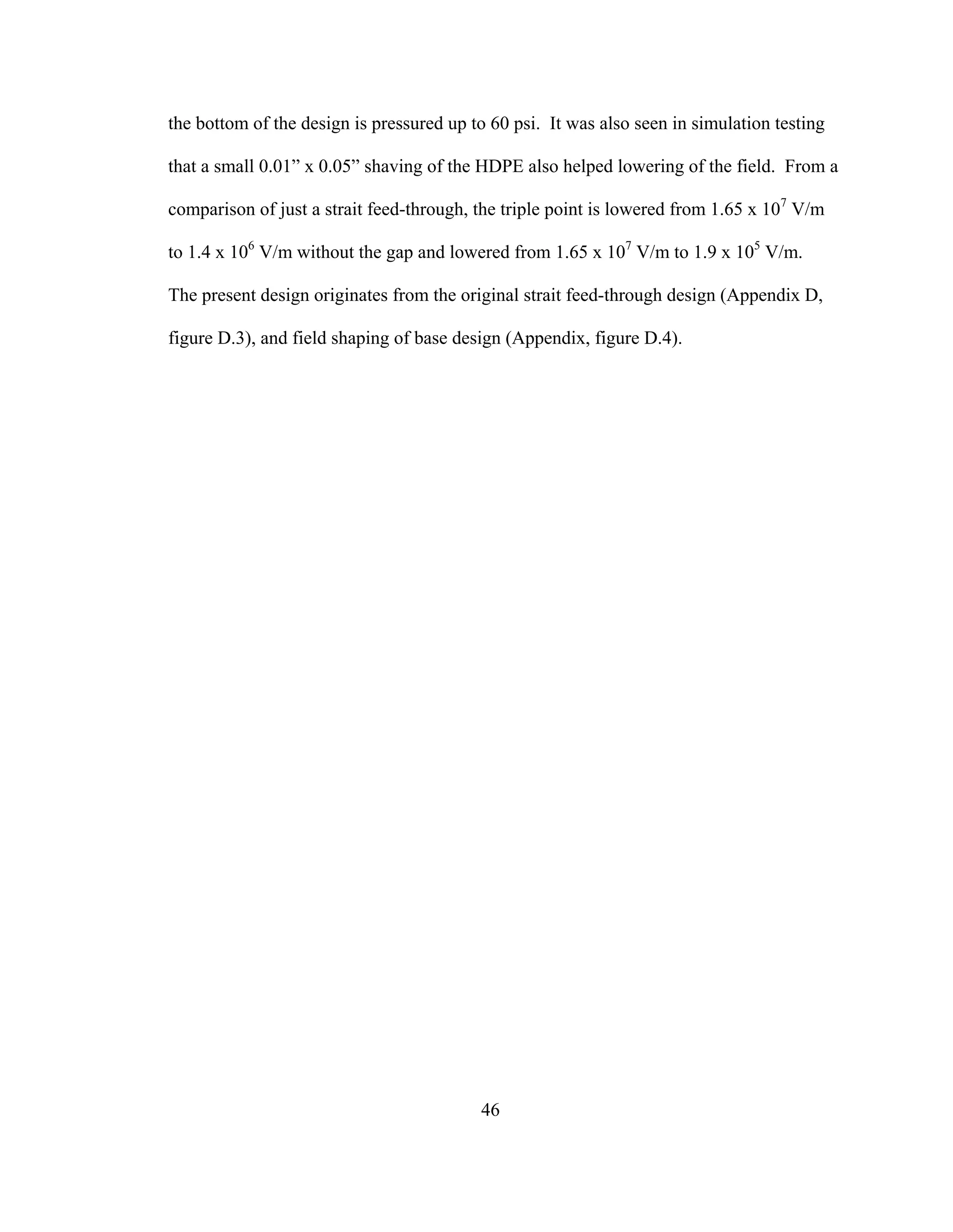 46
the bottom of the design is pressured up to 60 psi. It was also seen in simulation testing
that a small 0.01” x 0.05” shaving of the HDPE also helped lowering of the field. From a
comparison of just a strait feed-through, the triple point is lowered from 1.65 x 107
V/m
to 1.4 x 106
V/m without the gap and lowered from 1.65 x 107
V/m to 1.9 x 105
V/m.
The present design originates from the original strait feed-through design (Appendix D,
figure D.3), and field shaping of base design (Appendix, figure D.4).
 