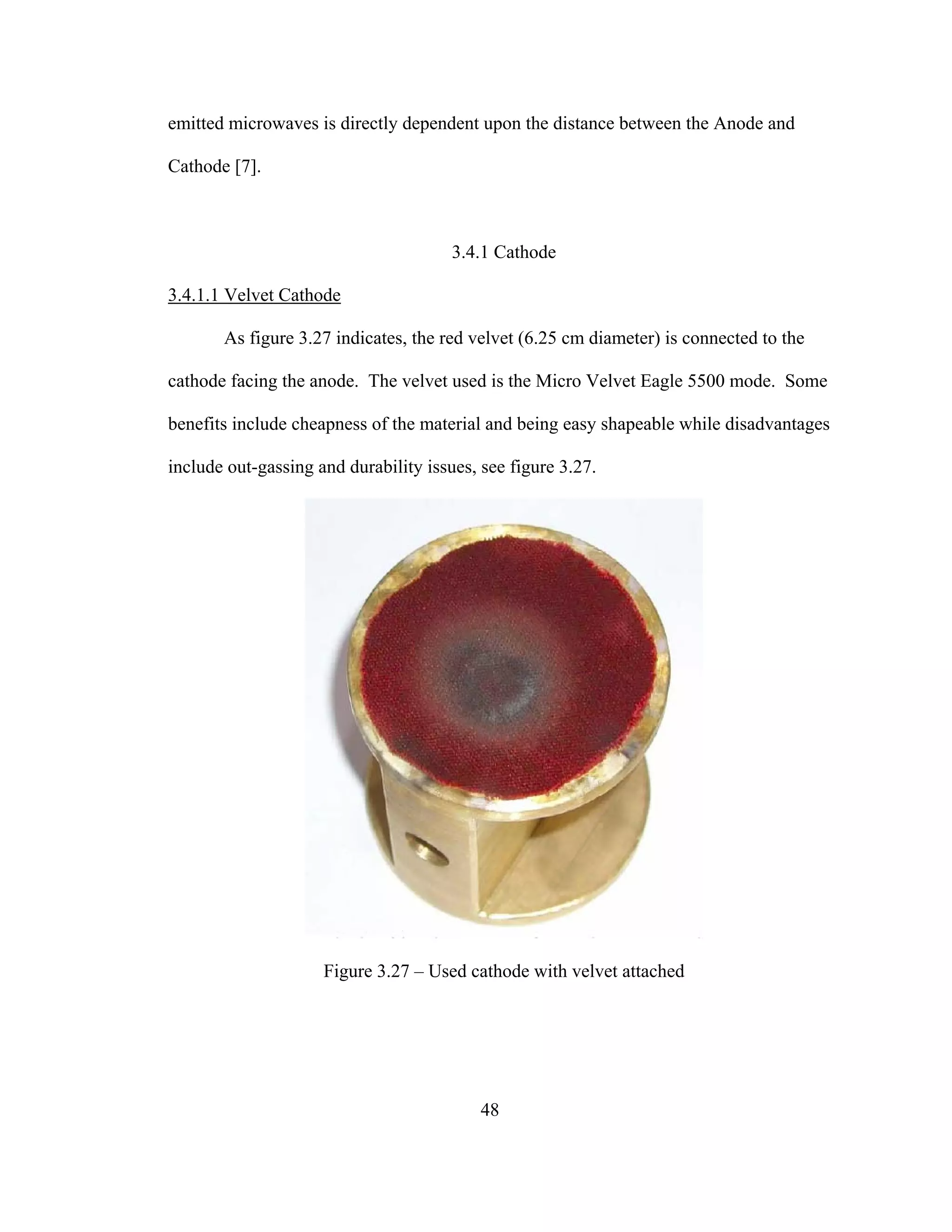 48
emitted microwaves is directly dependent upon the distance between the Anode and
Cathode [7].
3.4.1 Cathode
3.4.1.1 Velvet Cathode
As figure 3.27 indicates, the red velvet (6.25 cm diameter) is connected to the
cathode facing the anode. The velvet used is the Micro Velvet Eagle 5500 mode. Some
benefits include cheapness of the material and being easy shapeable while disadvantages
include out-gassing and durability issues, see figure 3.27.
Figure 3.27 – Used cathode with velvet attached
 