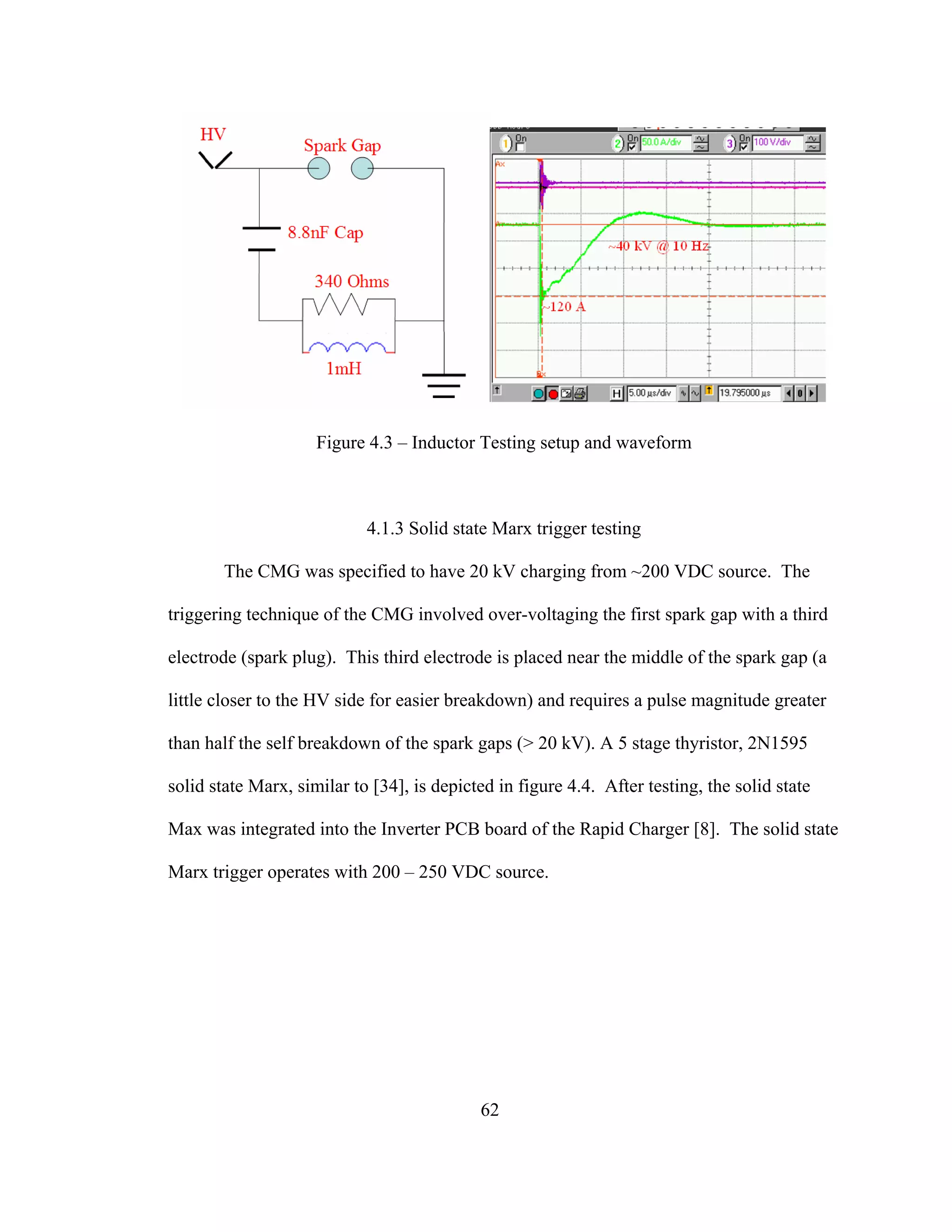62
Figure 4.3 – Inductor Testing setup and waveform
4.1.3 Solid state Marx trigger testing
The CMG was specified to have 20 kV charging from ~200 VDC source. The
triggering technique of the CMG involved over-voltaging the first spark gap with a third
electrode (spark plug). This third electrode is placed near the middle of the spark gap (a
little closer to the HV side for easier breakdown) and requires a pulse magnitude greater
than half the self breakdown of the spark gaps (> 20 kV). A 5 stage thyristor, 2N1595
solid state Marx, similar to [34], is depicted in figure 4.4. After testing, the solid state
Max was integrated into the Inverter PCB board of the Rapid Charger [8]. The solid state
Marx trigger operates with 200 – 250 VDC source.
 
