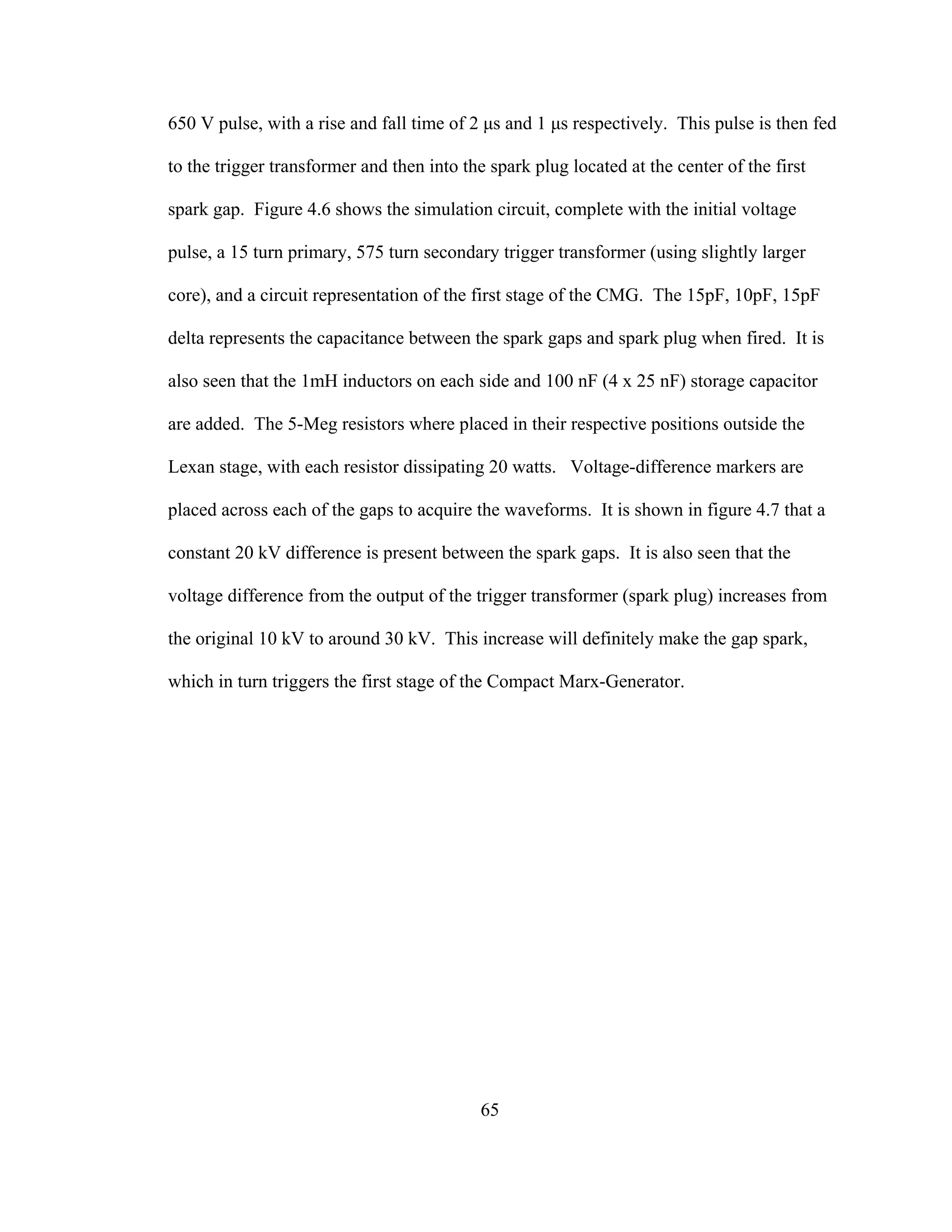 65
650 V pulse, with a rise and fall time of 2 µs and 1 µs respectively. This pulse is then fed
to the trigger transformer and then into the spark plug located at the center of the first
spark gap. Figure 4.6 shows the simulation circuit, complete with the initial voltage
pulse, a 15 turn primary, 575 turn secondary trigger transformer (using slightly larger
core), and a circuit representation of the first stage of the CMG. The 15pF, 10pF, 15pF
delta represents the capacitance between the spark gaps and spark plug when fired. It is
also seen that the 1mH inductors on each side and 100 nF (4 x 25 nF) storage capacitor
are added. The 5-Meg resistors where placed in their respective positions outside the
Lexan stage, with each resistor dissipating 20 watts. Voltage-difference markers are
placed across each of the gaps to acquire the waveforms. It is shown in figure 4.7 that a
constant 20 kV difference is present between the spark gaps. It is also seen that the
voltage difference from the output of the trigger transformer (spark plug) increases from
the original 10 kV to around 30 kV. This increase will definitely make the gap spark,
which in turn triggers the first stage of the Compact Marx-Generator.
 