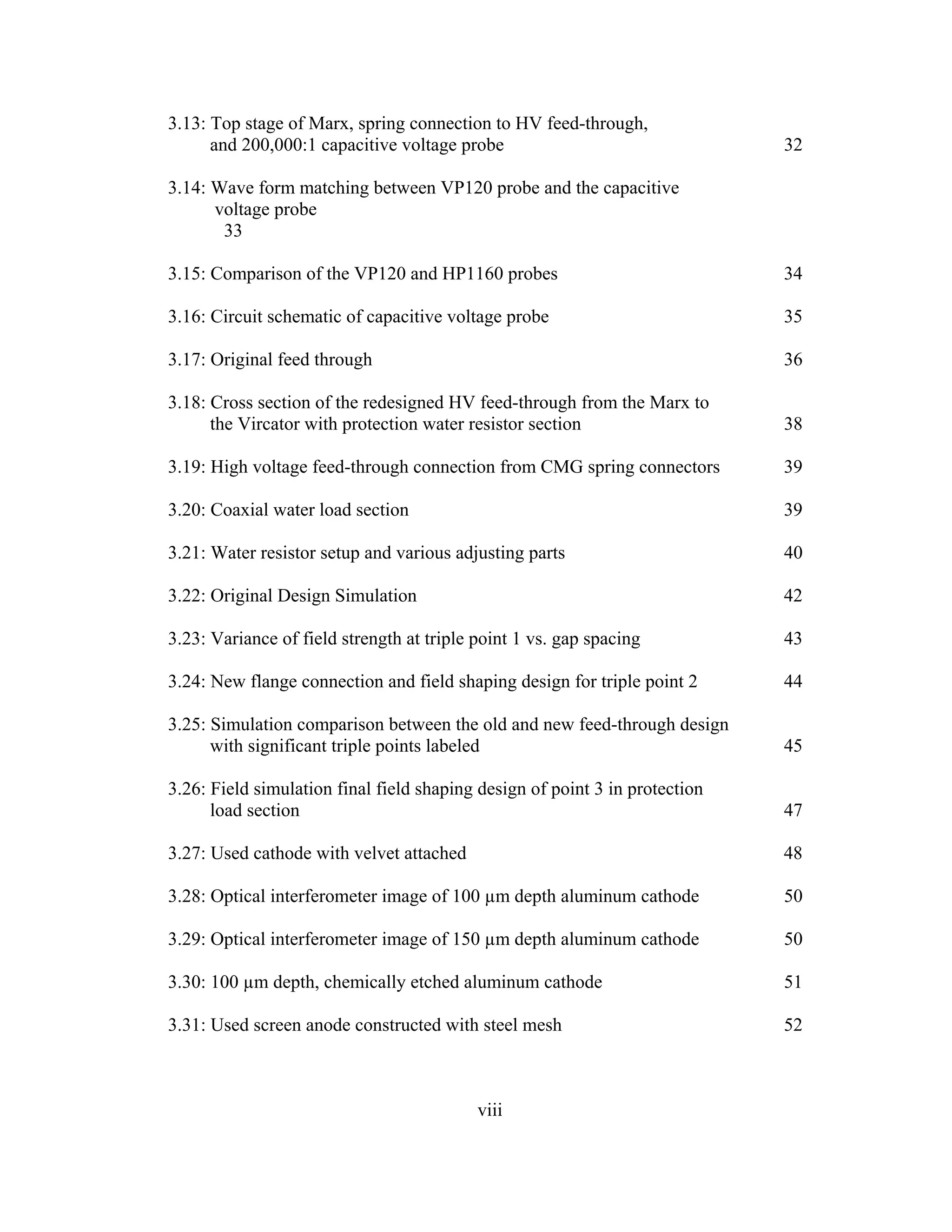 viii
3.13: Top stage of Marx, spring connection to HV feed-through,
and 200,000:1 capacitive voltage probe 32
3.14: Wave form matching between VP120 probe and the capacitive
voltage probe
33
3.15: Comparison of the VP120 and HP1160 probes 34
3.16: Circuit schematic of capacitive voltage probe 35
3.17: Original feed through 36
3.18: Cross section of the redesigned HV feed-through from the Marx to
the Vircator with protection water resistor section 38
3.19: High voltage feed-through connection from CMG spring connectors 39
3.20: Coaxial water load section 39
3.21: Water resistor setup and various adjusting parts 40
3.22: Original Design Simulation 42
3.23: Variance of field strength at triple point 1 vs. gap spacing 43
3.24: New flange connection and field shaping design for triple point 2 44
3.25: Simulation comparison between the old and new feed-through design
with significant triple points labeled 45
3.26: Field simulation final field shaping design of point 3 in protection
load section 47
3.27: Used cathode with velvet attached 48
3.28: Optical interferometer image of 100 µm depth aluminum cathode 50
3.29: Optical interferometer image of 150 µm depth aluminum cathode 50
3.30: 100 µm depth, chemically etched aluminum cathode 51
3.31: Used screen anode constructed with steel mesh 52
 