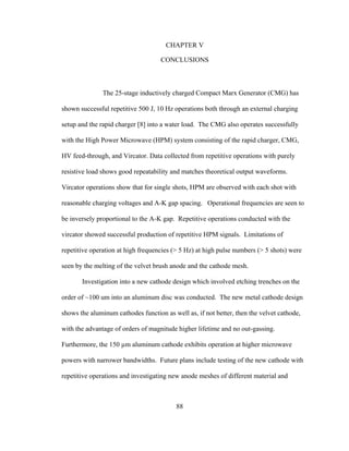 88
CHAPTER V
CONCLUSIONS
The 25-stage inductively charged Compact Marx Generator (CMG) has
shown successful repetitive 500 J, 10 Hz operations both through an external charging
setup and the rapid charger [8] into a water load. The CMG also operates successfully
with the High Power Microwave (HPM) system consisting of the rapid charger, CMG,
HV feed-through, and Vircator. Data collected from repetitive operations with purely
resistive load shows good repeatability and matches theoretical output waveforms.
Vircator operations show that for single shots, HPM are observed with each shot with
reasonable charging voltages and A-K gap spacing. Operational frequencies are seen to
be inversely proportional to the A-K gap. Repetitive operations conducted with the
vircator showed successful production of repetitive HPM signals. Limitations of
repetitive operation at high frequencies (> 5 Hz) at high pulse numbers (> 5 shots) were
seen by the melting of the velvet brush anode and the cathode mesh.
Investigation into a new cathode design which involved etching trenches on the
order of ~100 um into an aluminum disc was conducted. The new metal cathode design
shows the aluminum cathodes function as well as, if not better, then the velvet cathode,
with the advantage of orders of magnitude higher lifetime and no out-gassing.
Furthermore, the 150 µm aluminum cathode exhibits operation at higher microwave
powers with narrower bandwidths. Future plans include testing of the new cathode with
repetitive operations and investigating new anode meshes of different material and
 