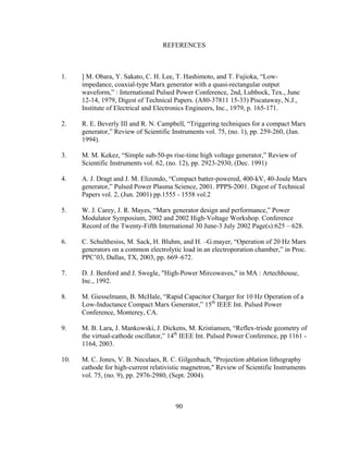 90
REFERENCES
1. ] M. Obara, Y. Sakato, C. H. Lee, T. Hashimoto, and T. Fujioka, “Low-
impedance, coaxial-type Marx generator with a quasi-rectangular output
waveform,” : International Pulsed Power Conference, 2nd, Lubbock, Tex., June
12-14, 1979, Digest of Technical Papers. (A80-37811 15-33) Piscataway, N.J.,
Institute of Electrical and Electronics Engineers, Inc., 1979, p. 165-171.
2. R. E. Beverly III and R. N. Campbell, “Triggering techniques for a compact Marx
generator,” Review of Scientific Instruments vol. 75, (no. 1), pp. 259-260, (Jan.
1994).
3. M. M. Kekez, “Simple sub-50-ps rise-time high voltage generator,” Review of
Scientific Instruments vol. 62, (no. 12), pp. 2923-2930, (Dec. 1991)
4. A. J. Dragt and J. M. Elizondo, “Compact batter-powered, 400-kV, 40-Joule Marx
generator,” Pulsed Power Plasma Science, 2001. PPPS-2001. Digest of Technical
Papers vol. 2, (Jun. 2001) pp.1555 - 1558 vol.2
5. W. J. Carey, J. R. Mayes, “Marx generator design and performance,” Power
Modulator Symposium, 2002 and 2002 High-Voltage Workshop. Conference
Record of the Twenty-Fifth International 30 June-3 July 2002 Page(s):625 – 628.
6. C. Schulthesiss, M. Sack, H. Bluhm, and H. –G.mayer, “Operation of 20 Hz Marx
generators on a common electrolytic load in an electroporation chamber,” in Proc.
PPC’03, Dallas, TX, 2003, pp. 669–672.
7. D. J. Benford and J. Swegle, "High-Power Mircowaves," in MA : Artechhouse,
Inc., 1992.
8. M. Giesselmann, B. McHale, “Rapid Capacitor Charger for 10 Hz Operation of a
Low-Inductance Compact Marx Generator,” 15th
IEEE Int. Pulsed Power
Conference, Monterey, CA.
9. M. B. Lara, J. Mankowski, J. Dickens, M. Kristiansen, “Reflex-triode geometry of
the virtual-cathode oscillator,” 14th
IEEE Int. Pulsed Power Conference, pp 1161 -
1164, 2003.
10. M. C. Jones, V. B. Neculaes, R. C. Gilgenbach, "Projection ablation lithography
cathode for high-current relativistic magnetron," Review of Scientific Instruments
vol. 75, (no. 9), pp. 2976-2980, (Sept. 2004).
 