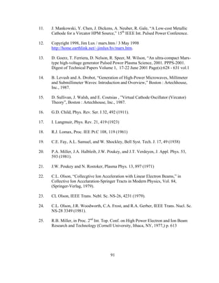 91
11. J. Mankowski, Y. Chen, J. Dickens, A. Neuber, R. Gale, “A Low-cost Metallic
Cathode for a Vircator HPM Source,” 15th
IEEE Int. Pulsed Power Conference.
12. Copyright 1998, Jim Lux / marx.htm / 3 May 1998
http://home.earthlink.net/~jimlux/hv/marx.htm.
13. D. Goerz, T. Ferriera, D. Nelson, R. Speer, M. Wilson, “An ultra-compact Marx-
type high-voltage generator Pulsed Power Plasma Science, 2001. PPPS-2001.
Digest of Technical Papers Volume 1, 17-22 June 2001 Page(s):628 - 631 vol.1
14. B. Levush and A. Drobot, “Generation of High-Power Microwaves, Millimeter
and Submillimeter Waves: Introduction and Overview,” Boston : Artechhouse,
Inc., 1987.
15. D. Sullivan, J. Walsh, and E. Coutsias , ”Virtual Cathode Oscillator (Vircator)
Theory”, Boston : Artechhouse, Inc., 1987.
16. G.D. Child, Phys. Rev. Ser. I 32, 492 (1911).
17. I. Langmuir, Phys. Rev. 21, 419 (1923)
18. R.J. Lomax, Proc. IEE Pt.C 108, 119 (1961)
19. C.E. Fay, A.L. Samuel, and W. Shockley, Bell Syst. Tech. J. 17, 49 (1938)
20. P.A. Miller, J.A. Halbleib, J.W. Poukey, and J.T. Verdeyen, J. Appl. Phys. 53,
593 (1981).
21. J.W. Poukey and N. Rostoker, Plasma Phys. 13, 897 (1971)
22. C.L. Olson, “Collecgtive Ion Acceleration with Linear Electron Beams,” in
Collective Ion Accelaration-Springer Tracts in Modern Physics, Vol. 84,
(Springer-Verlag, 1979).
23. CL Olson, IEEE Trans. Nebl. Sc. NS-26, 4231 (1979).
24. C.L. Olson, J.R. Woodworth, C.A. Frost, and R.A. Gerber, IEEE Trans. Nucl. Sc.
NS-28 3349 (1981).
25. R.B. Miller, in Proc. 2nd
Int. Top. Conf. on High Power Electron and Ion Beam
Research and Technology (Cornell University, Ithaca, NY, 1977,) p. 613
 