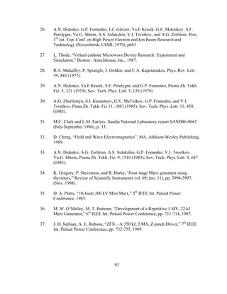 92
26. A.N. Didenko, G.P. Fomenko, I.Z. Gleizer, Ya.E Krasik, G.E. Meknikov, S.F.
Perelygin, Yu.G. Shtein, A.S. Sulakshin, V.I. Tsvetkov, and A.G. Zerlitisn, Proc.
3rd
Int. Top. Conf. on High Power Electron and Ion Beam Research and
Technology (Novosibirsk, USSR, 1979), p683
27. L. Thode, “Virtual cathode Microwave Device Research: Experiment and
Simulation,” Boston : Artechhouse, Inc., 1987.
28. R.A. Mahaffey, P. Sprangle, J. Golden, and C.A. Kapetanakos, Phys, Rev. Lett.
39, 843 (1977).
29. A.N. Didenko, Ya.E Krasik, S.F. Perelygin, and G.P. Fomenko, Pisma Zh. Tekh.
Fiz. 5, 321 (1979); Sov. Tech. Phys. Lett. 5, 128 (1979).
30. A.G. Zherlistsyn, S.I. Kuznetsov, G.V. Mel’nikov, G.P. Fomenko, and V.I.
Tsvetkov, Psma Zh. Tekh. Fiz 11, 1083 (1985); Sov. Tech. Phys. Lett. 11, 450,
(1985).
31. M.C. Clark and L.M. Earlery, Sandia National Laboratory report SAND86-0665
(July-September 1986), p. 33.
32. D. Cheng, “Field and Wave Electromagnetics”, MA, Addison-Wesley Publishing,
1989.
33. A.N. Didenko, A.G. Zerlitisn, A.S. Sulakshin, G.P. Fomenko, V.I. Tsvetkov,
Yu.G. Shtein, Pisma Zh. Tekh. Fiz. 9, 1510 (1983); Sov. Tech. Phys. Lett. 9, 647
(1983).
34. K. Gregory, P. Stevenson, and R. Burke, “Four stage Marx generator using
thyristors,” Review of Scientific Instruments vol. 69, (no. 11), pp. 3996-3997,
(Nov. 1998).
35. D. A. Platts, “10-Joule 200 kV Mini Marx,” 5th
IEEE Int. Pulsed Power
Conference, 1985.
36. M. W. O’Malley, M. T. Buttram, “Development of a Repetitive 1 MV, 22 kJ
Marx Generator,” 6th
IEEE Int. Pulsed Power Conference, pp. 711-714, 1987.
37. J. D. Sethian, A. E. Robson, “ZFX—A 350 kJ, 2 MA, Z-pinch Driver,” 7th
IEEE
Int. Pulsed Power Conference, pp. 732-735, 1989.
 