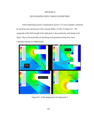 103
APPENDIX D
FIELD SHAPING WITH VARIOUS GEOMETRIES
Field conditioning at point 2 mentioned in section 3.3.3 were originally conducted
by inserting micro-protrusions in the vacuum, Delrin, or both, see figure D.1. The
magnitude of the field strength at the triple point is also pointed for each design in the
figure. Due to the practicality of machining such geometries being slim, a new
connection design was implemented.
Figure D.1 - Field shaping tests for triple point 2
 