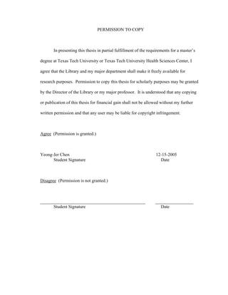 PERMISSION TO COPY
In presenting this thesis in partial fulfillment of the requirements for a master’s
degree at Texas Tech University or Texas Tech University Health Sciences Center, I
agree that the Library and my major department shall make it freely available for
research purposes. Permission to copy this thesis for scholarly purposes may be granted
by the Director of the Library or my major professor. It is understood that any copying
or publication of this thesis for financial gain shall not be allowed without my further
written permission and that any user may be liable for copyright infringement.
Agree (Permission is granted.)
Yeong-Jer Chen 12-15-2005
Student Signature Date
Disagree (Permission is not granted.)
_______________________________________________ _________________
Student Signature Date
 