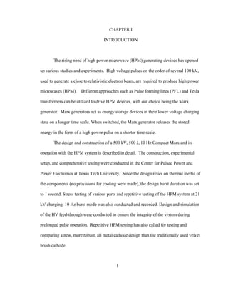 1
CHAPTER I
INTRODUCTION
The rising need of high power microwave (HPM) generating devices has opened
up various studies and experiments. High voltage pulses on the order of several 100 kV,
used to generate a close to relativistic electron beam, are required to produce high power
microwaves (HPM). Different approaches such as Pulse forming lines (PFL) and Tesla
transformers can be utilized to drive HPM devices, with our choice being the Marx
generator. Marx generators act as energy storage devices in their lower voltage charging
state on a longer time scale. When switched, the Marx generator releases the stored
energy in the form of a high power pulse on a shorter time scale.
The design and construction of a 500 kV, 500 J, 10 Hz Compact Marx and its
operation with the HPM system is described in detail. The construction, experimental
setup, and comprehensive testing were conducted in the Center for Pulsed Power and
Power Electronics at Texas Tech University. Since the design relies on thermal inertia of
the components (no provisions for cooling were made), the design burst duration was set
to 1 second. Stress testing of various parts and repetitive testing of the HPM system at 21
kV charging, 10 Hz burst mode was also conducted and recorded. Design and simulation
of the HV feed-through were conducted to ensure the integrity of the system during
prolonged pulse operation. Repetitive HPM testing has also called for testing and
comparing a new, more robust, all metal cathode design than the traditionally used velvet
brush cathode.
 