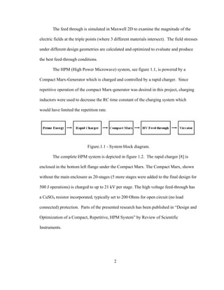 2
The feed through is simulated in Maxwell 2D to examine the magnitude of the
electric fields at the triple points (where 3 different materials intersect). The field stresses
under different design geometries are calculated and optimized to evaluate and produce
the best feed-through conditions.
The HPM (High Power Microwave) system, see figure 1.1, is powered by a
Compact Marx-Generator which is charged and controlled by a rapid charger. Since
repetitive operation of the compact Marx-generator was desired in this project, charging
inductors were used to decrease the RC time constant of the charging system which
would have limited the repetition rate.
Figure.1.1 - System block diagram.
The complete HPM system is depicted in figure 1.2. The rapid charger [8] is
enclosed in the bottom left flange under the Compact Marx. The Compact Marx, shown
without the main enclosure as 20-stages (5 more stages were added to the final design for
500 J operations) is charged to up to 21 kV per stage. The high voltage feed-through has
a CuSO4 resistor incorporated, typically set to 200 Ohms for open circuit (no load
connected) protection. Parts of the presented research has been published in “Design and
Optimization of a Compact, Repetitive, HPM System” by Review of Scientific
Instruments.
 