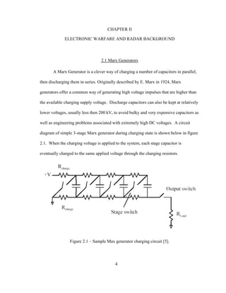 4
CHAPTER II
ELECTRONIC WARFARE AND RADAR BACKGROUND
2.1 Marx Generators
A Marx Generator is a clever way of charging a number of capacitors in parallel,
then discharging them in series. Originally described by E. Marx in 1924, Marx
generators offer a common way of generating high voltage impulses that are higher than
the available charging supply voltage. Discharge capacitors can also be kept at relatively
lower voltages, usually less then 200 kV, to avoid bulky and very expensive capacitors as
well as engineering problems associated with extremely high DC voltages. A circuit
diagram of simple 3-stage Marx generator during charging state is shown below in figure
2.1. When the charging voltage is applied to the system, each stage capacitor is
eventually charged to the same applied voltage through the charging resistors.
Figure 2.1 – Sample Max generator charging circuit [5].
 