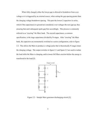 5
When fully charged, either the lowest gap is allowed to breakdown from over-
voltage or it is triggered by an external source, when setting the gap spacing greater than
the charging voltage breakdown spacing. This puts the lowest 2 capacitors in series,
which if the capacitances to ground are considered, over-voltages the next gap up, thus
ensuring that each subsequent spark gap fires accordingly. This process is commonly
referred to as “erecting” the Marx bank. The erected capacitance, a common
specification, is the stage capacitance divided by N-stages. After “erecting” the Marx
bank, the capacitors are momentarily switched to a series configuration, refer to figure
2.2. This allows the Marx to produce a voltage pulse that is theoretically N-stages times
the charging voltage. The output switches in figure 2.1 and figure 2.2 are used to isolate
the load while the Marx is charging, and to insure full Marx erection before the energy is
transferred to the load [5].
Figure 2.2 – Sample Marx generator discharging circuit [5].
 
