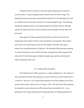 6
Charging resistors are chosen to provide a typical charging time constant of
several seconds. A typical charging current would be in the 50-100 mA range. The
charging resistors also provide a current path to keep the arc in the spark gaps alive, and
so, should be chosen to provide a current of 5-10 amps through the gap. The discharge
through the charging resistors sets an upper bound on the impulse fall time, although
usually, the impulse fall time is set by external resistors in parallel with the load or the
load itself.
If the gaps in the Marx generator don't all fire at exactly the same time, the
leading edge of the impulse will have steps and glitches as the gaps fire. These delays
also result in an overall longer rise time for the impulse. If the jitter in the gaps is
reduced, the overall performance is improved. The traditional Marx generator operating
in air has all the gaps in a line with the electrodes operating horizontally opposed. This
allows the UV from bottom gap to irradiate the upper gaps, and due to photoelectric
effects, reducing the jitter [12].
2.1.1 Compact Marx Generators
The traditional use for Marx generators is voltage multiplication. The majority of
Marx generators are rather bulky laboratory systems, which have not been optimized for
overall size. However, a few compact Marx generators have been designed, each with a
specific load in mind. Early work on a 10 stage, 1 MV, 1 kJ coaxial type Marx generator
developed for e-beam initiation of an HF chemical laser is described in [1]. A new
generation of low energy, high peak power Marx generators are finding applications as
 