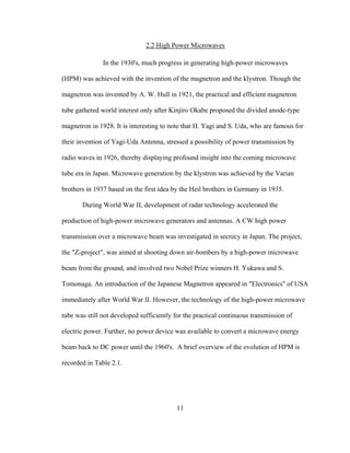 11
2.2 High Power Microwaves
In the 1930's, much progress in generating high-power microwaves
(HPM) was achieved with the invention of the magnetron and the klystron. Though the
magnetron was invented by A. W. Hull in 1921, the practical and efficient magnetron
tube gathered world interest only after Kinjiro Okabe proposed the divided anode-type
magnetron in 1928. It is interesting to note that H. Yagi and S. Uda, who are famous for
their invention of Yagi-Uda Antenna, stressed a possibility of power transmission by
radio waves in 1926, thereby displaying profound insight into the coming microwave
tube era in Japan. Microwave generation by the klystron was achieved by the Varian
brothers in 1937 based on the first idea by the Heil brothers in Germany in 1935.
During World War II, development of radar technology accelerated the
production of high-power microwave generators and antennas. A CW high power
transmission over a microwave beam was investigated in secrecy in Japan. The project,
the "Z-project", was aimed at shooting down air-bombers by a high-power microwave
beam from the ground, and involved two Nobel Prize winners H. Yukawa and S.
Tomonaga. An introduction of the Japanese Magnetron appeared in "Electronics" of USA
immediately after World War II. However, the technology of the high-power microwave
tube was still not developed sufficiently for the practical continuous transmission of
electric power. Further, no power device was available to convert a microwave energy
beam back to DC power until the 1960's. A brief overview of the evolution of HPM is
recorded in Table 2.1.
 