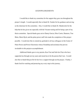 ii
ACKNOWLEDGEMENTS
I would like to thank my committee for the support they gave me throughout the
project’s length. I would especially like to thank Dr. Neuber for his guidance and serving
as the chairman for the committee. Also, I would like to thank Dr. Mankowski for the
help that he has given me especially with the Vircator testing and for being a part of my
thesis committee. Special thanks goes out to Danny Garcia, Dino Castro, Shannon, Trae
Blain, Marie Byrd, and the pulse power staff who made the completion of this project
possible. I would also like to extend my gratitude to all my colleagues in the Center of
Pulse Power and Power Electronics whose friendship and assistance has proven
invaluable in this projects accomplishment.
Additional thanks goes to my parents, Kuo-Tsai and Suh-Jen Chen who have
supported me through out my years and raised me to be the person that I am. I would
also like to thank Khuyen Do for her love a support through out the project. Finally, I
thank God for watching and protecting my every step in this journey.
 