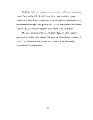 18
The Reflex Triode style Vircator seems to have the best efficiency. It is also seen
from the Table that the Reflex Triode Vircator offers a wide range of operational
frequency with relatively long pulse lengths. A repetitively pulsed application has been
seen in an axial vircator [31] with operations at 1.2 Hz and microwave frequencies from
2.2 to 3.6 GHz. Experiments were limited due to melting of the anode screen.
One major research area that has not been investigated in detail is repetitive
operations of the Reflex Triode Vircator. The design and testing of a new generation of
Reflex Triode Vircator that will be repetitively operated at 10 Hz in burst mode is
addressed in the following chapters.
 