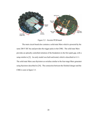 20
Figure 3.2 – Inverter PCB board
The main circuit board also contains a solid-state Marx which is powered by the
same 200 V DC bus and provides the trigger pulse to the CMG. The solid state Marx
provides an optically controlled initiation of the breakdown in the first spark gap, with a
setup similar to [2]. An early model was built and tested, which is described in 4.1.1.
The solid state Marx uses thyristors as switches similar to the four-stage Marx generator
using thyristors described in [34]. The connection between the finished charger and the
CMG is seen in figure 3.3.
 
