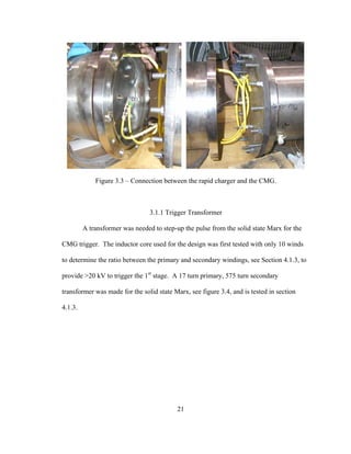 21
Figure 3.3 – Connection between the rapid charger and the CMG.
3.1.1 Trigger Transformer
A transformer was needed to step-up the pulse from the solid state Marx for the
CMG trigger. The inductor core used for the design was first tested with only 10 winds
to determine the ratio between the primary and secondary windings, see Section 4.1.3, to
provide >20 kV to trigger the 1st
stage. A 17 turn primary, 575 turn secondary
transformer was made for the solid state Marx, see figure 3.4, and is tested in section
4.1.3.
 