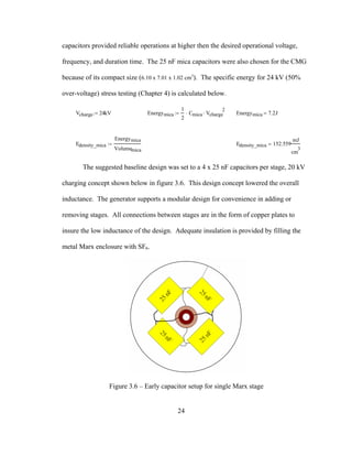 24
capacitors provided reliable operations at higher then the desired operational voltage,
frequency, and duration time. The 25 nF mica capacitors were also chosen for the CMG
because of its compact size (6.10 x 7.01 x 1.02 cm3
). The specific energy for 24 kV (50%
over-voltage) stress testing (Chapter 4) is calculated below.
Vcharge 24kV:= Energymica
1
2
Cmica⋅ Vcharge
2
⋅:= Energymica 7.2J=
Edensity_mica
Energymica
Volumemica
:= Edensity_mica 152.559
mJ
cm
3
=
The suggested baseline design was set to a 4 x 25 nF capacitors per stage, 20 kV
charging concept shown below in figure 3.6. This design concept lowered the overall
inductance. The generator supports a modular design for convenience in adding or
removing stages. All connections between stages are in the form of copper plates to
insure the low inductance of the design. Adequate insulation is provided by filling the
metal Marx enclosure with SF6.
Figure 3.6 – Early capacitor setup for single Marx stage
 