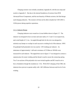 25
Charging resistors were initially considered, Appendix B, with the test setup and
results in Appendix C. But due to the internal breakdown of resistors from HVR
Advanced Power Components, and the non-linearity of Ohmite resistors, the final design
used charging inductors. The resistors will also not be able to handle the 5 kW (500 J x
10 Hz) power during repetitive operations.
3.2.1.1 Inductor Design
Charging inductors were wound on a Lexan bobbin shown in figure 3.7. The
inductor was designed to have an inner and outer radius of 1.3 and 3.2 cm respectively,
and a total height of 1.3 cm. An angled through hole for the wire was designed to
minimize any bumps or overlaps in each successive winding level of the inductor. AWG
26 quadruple built polymide wire was used at ~230 windings per inductor. An
inductance of approximately 1 mH and a resistance of 33 Ohms at 100 kHz were
measured for each inductor. The tapped hole seen in figure 3.7 was designed to connect a
separate piece for easier winding and the thread is used to secure the connecting spring.
Two 5 cm sections of the polymide wire were twisted together and DC tested in air to
have a breakdown though the insulation at ~32 k. With 20 kV charging of the CMG, the
inductors have proven to operate safely with ~4kV difference between each level of wire
winding.
 